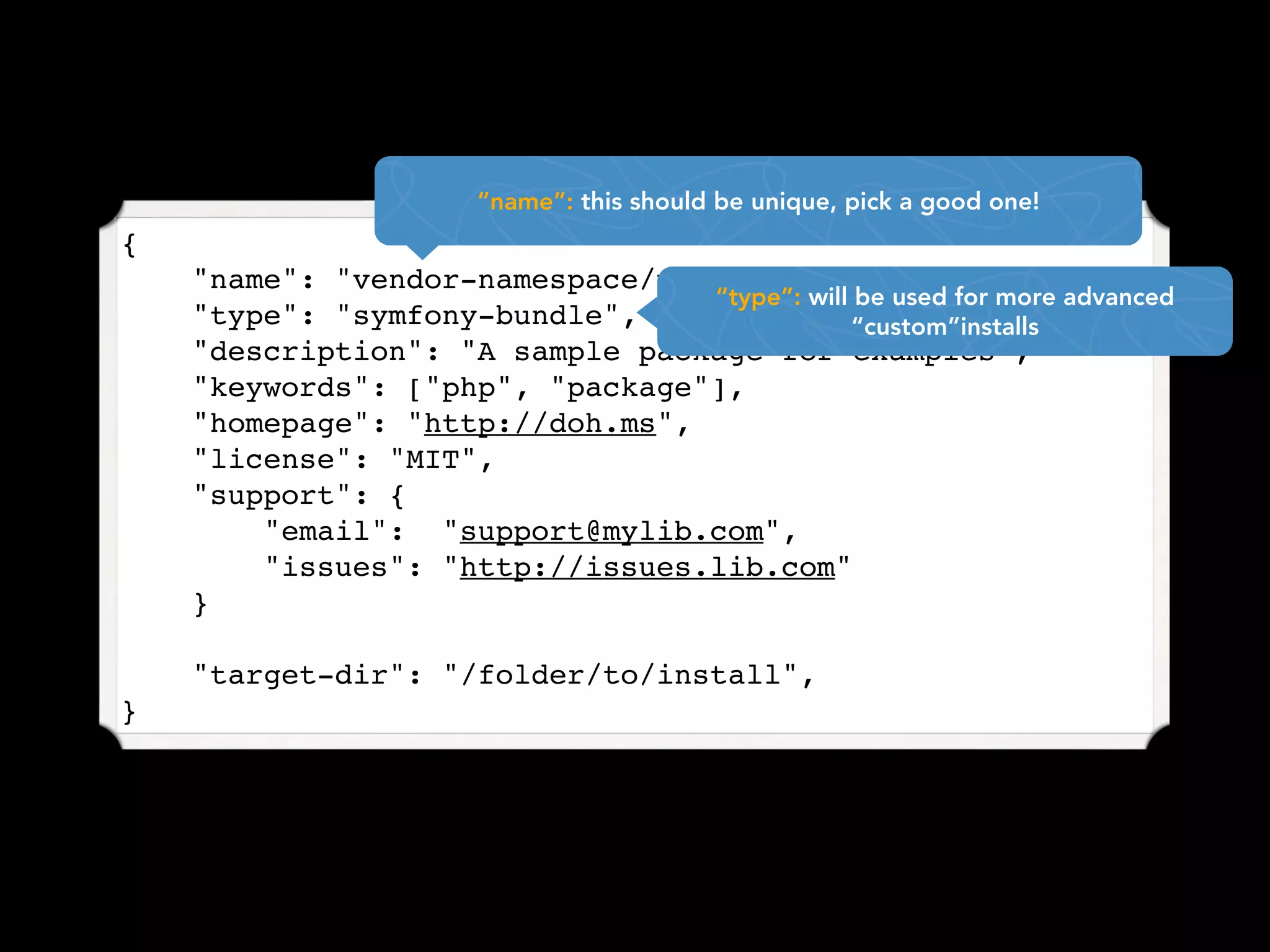 “name”: this should be unique, pick a good one!
{
    "name": "vendor-namespace/package-name",
                                 “type”: will be used for more advanced
    "type": "symfony-bundle",                “custom”installs
    "description": "A sample package for examples",
    "keywords": ["php", "package"],
    "homepage": "http://doh.ms",
    "license": "MIT",
    "support": {
        "email": "support@mylib.com",
        "issues": "http://issues.lib.com"
    }

    "target-dir": "/folder/to/install",
}
 