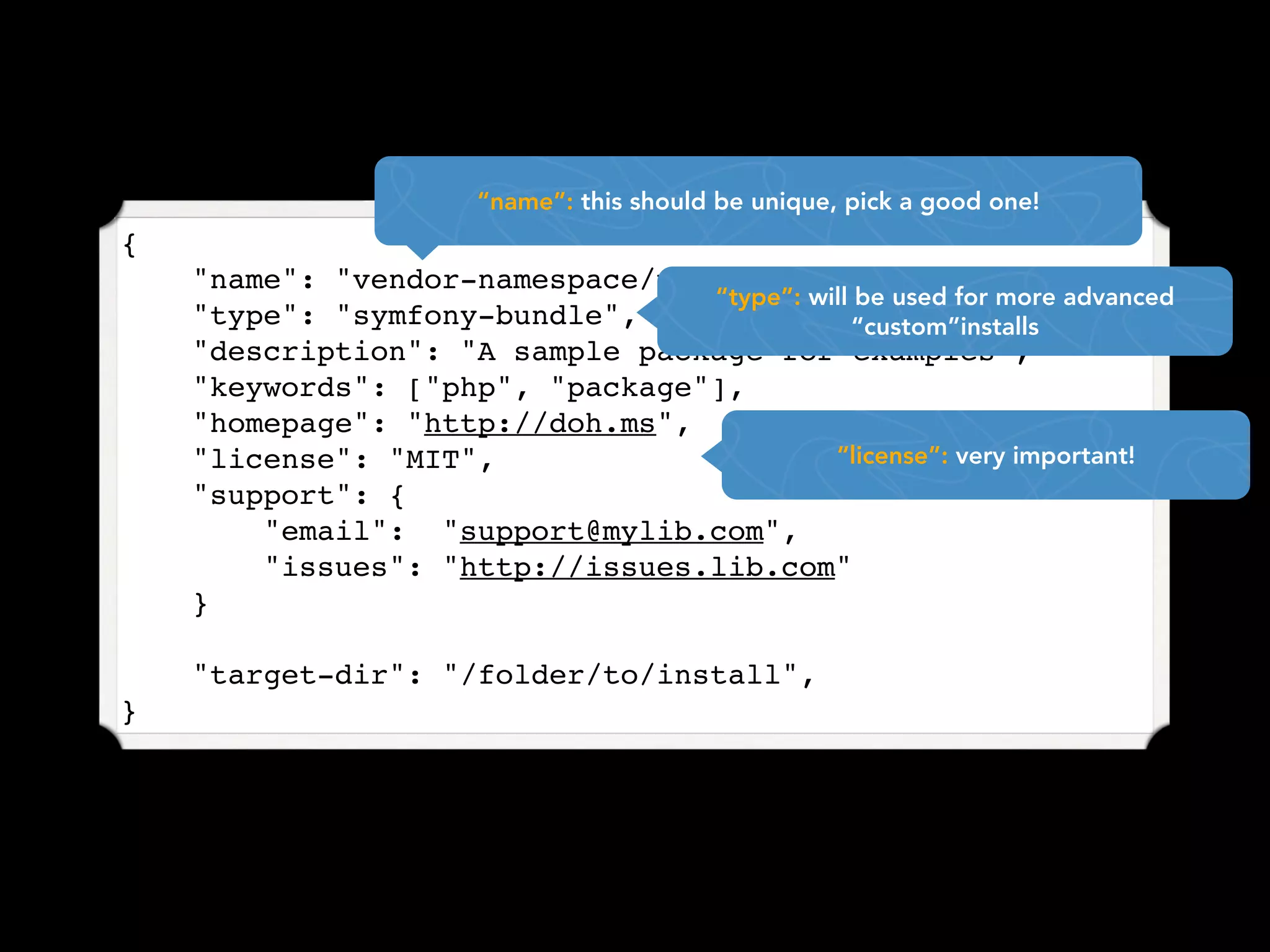 “name”: this should be unique, pick a good one!
{
    "name": "vendor-namespace/package-name",
                                 “type”: will be used for more advanced
    "type": "symfony-bundle",                “custom”installs
    "description": "A sample package for examples",
    "keywords": ["php", "package"],
    "homepage": "http://doh.ms",
    "license": "MIT",                      “license”: very important!
    "support": {
        "email": "support@mylib.com",
        "issues": "http://issues.lib.com"
    }

    "target-dir": "/folder/to/install",
}
 