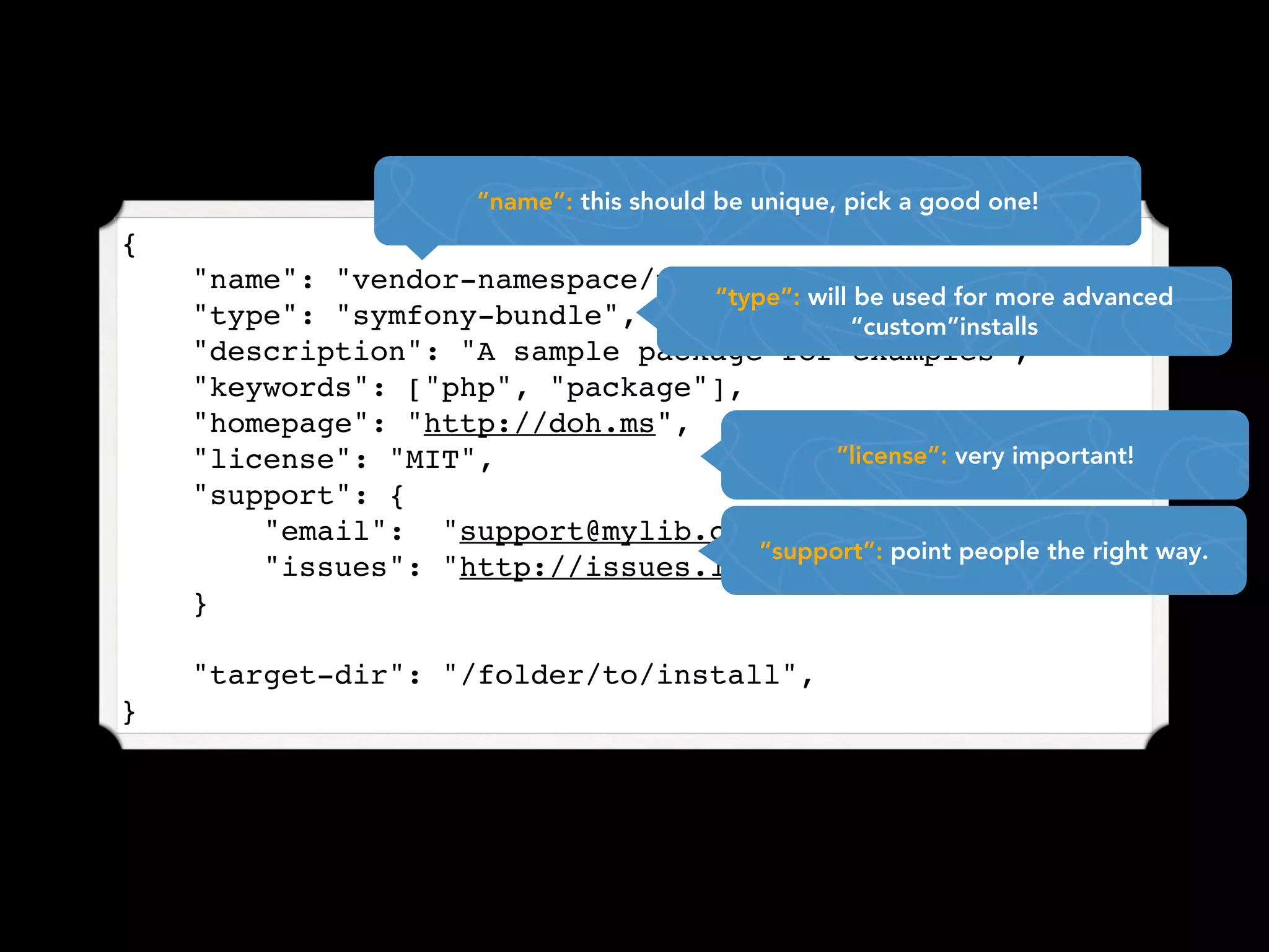 “name”: this should be unique, pick a good one!
{
    "name": "vendor-namespace/package-name",
                                 “type”: will be used for more advanced
    "type": "symfony-bundle",                “custom”installs
    "description": "A sample package for examples",
    "keywords": ["php", "package"],
    "homepage": "http://doh.ms",
    "license": "MIT",                      “license”: very important!
    "support": {
        "email": "support@mylib.com",
                                     “support”: point people the right way.
        "issues": "http://issues.lib.com"
    }

    "target-dir": "/folder/to/install",
}
 