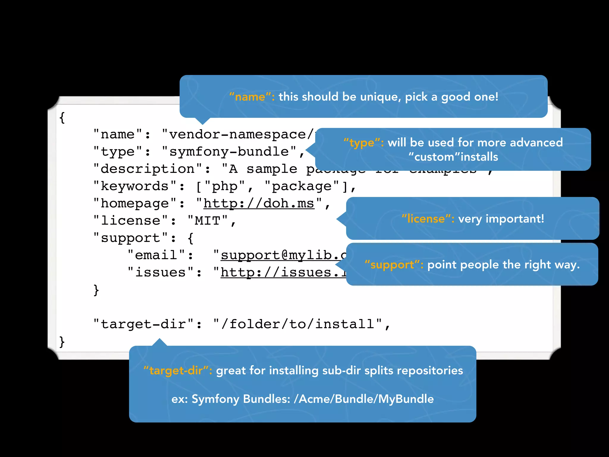 “name”: this should be unique, pick a good one!
{
    "name": "vendor-namespace/package-name",
                                 “type”: will be used for more advanced
    "type": "symfony-bundle",                “custom”installs
    "description": "A sample package for examples",
    "keywords": ["php", "package"],
    "homepage": "http://doh.ms",
    "license": "MIT",                      “license”: very important!
    "support": {
        "email": "support@mylib.com",
                                     “support”: point people the right way.
        "issues": "http://issues.lib.com"
    }

    "target-dir": "/folder/to/install",
}

           “target-dir”: great for installing sub-dir splits repositories

                ex: Symfony Bundles: /Acme/Bundle/MyBundle
 