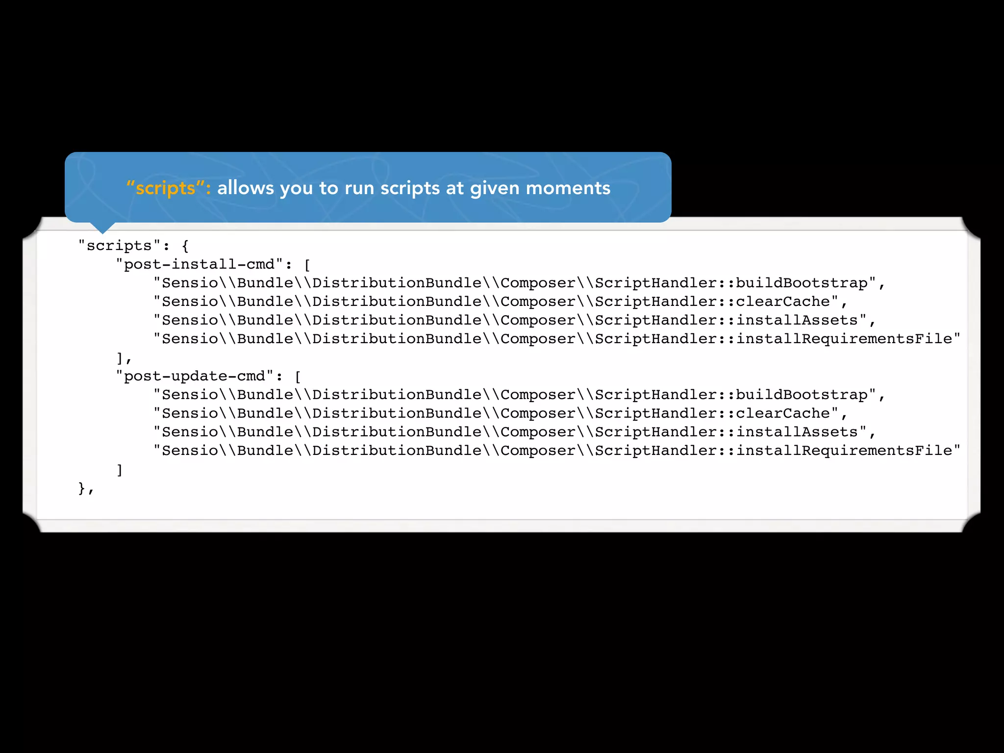 “scripts”: allows you to run scripts at given moments

    "scripts": {
        "post-install-cmd": [
            "SensioBundleDistributionBundleComposerScriptHandler::buildBootstrap",
            "SensioBundleDistributionBundleComposerScriptHandler::clearCache",
            "SensioBundleDistributionBundleComposerScriptHandler::installAssets",
            "SensioBundleDistributionBundleComposerScriptHandler::installRequirementsFile"
        ],
        "post-update-cmd": [
            "SensioBundleDistributionBundleComposerScriptHandler::buildBootstrap",
            "SensioBundleDistributionBundleComposerScriptHandler::clearCache",
            "SensioBundleDistributionBundleComposerScriptHandler::installAssets",
            "SensioBundleDistributionBundleComposerScriptHandler::installRequirementsFile"
        ]
    },
 