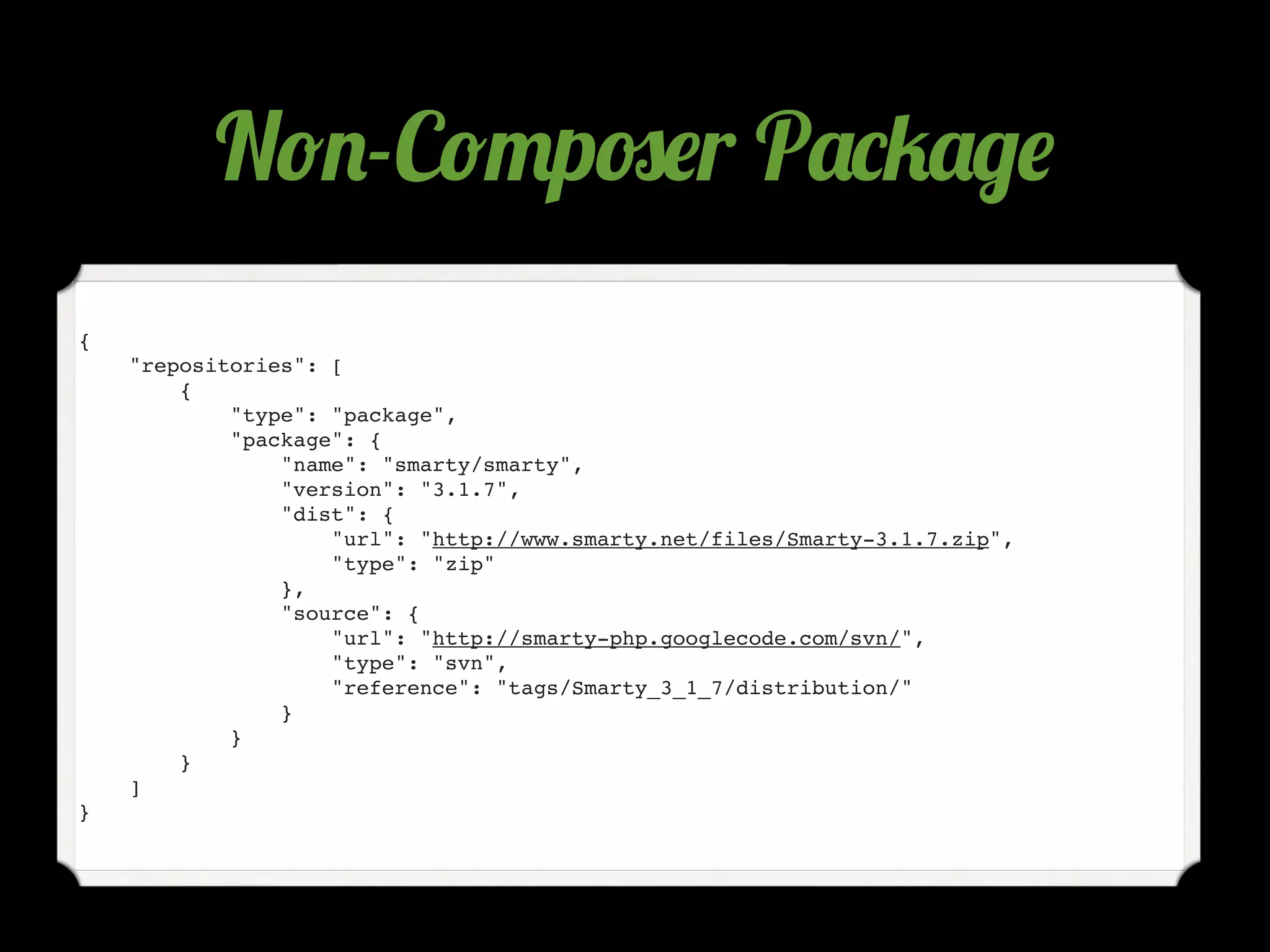 N!.-C!"p#$r P'*4'/$
{
    "repositories": [
        {
            "type": "package",
            "package": {
                "name": "smarty/smarty",
                "version": "3.1.7",
                "dist": {
                    "url": "http://www.smarty.net/files/Smarty-3.1.7.zip",
                    "type": "zip"
                },
                "source": {
                    "url": "http://smarty-php.googlecode.com/svn/",
                    "type": "svn",
                    "reference": "tags/Smarty_3_1_7/distribution/"
                }
            }
        }
    ]
}
 