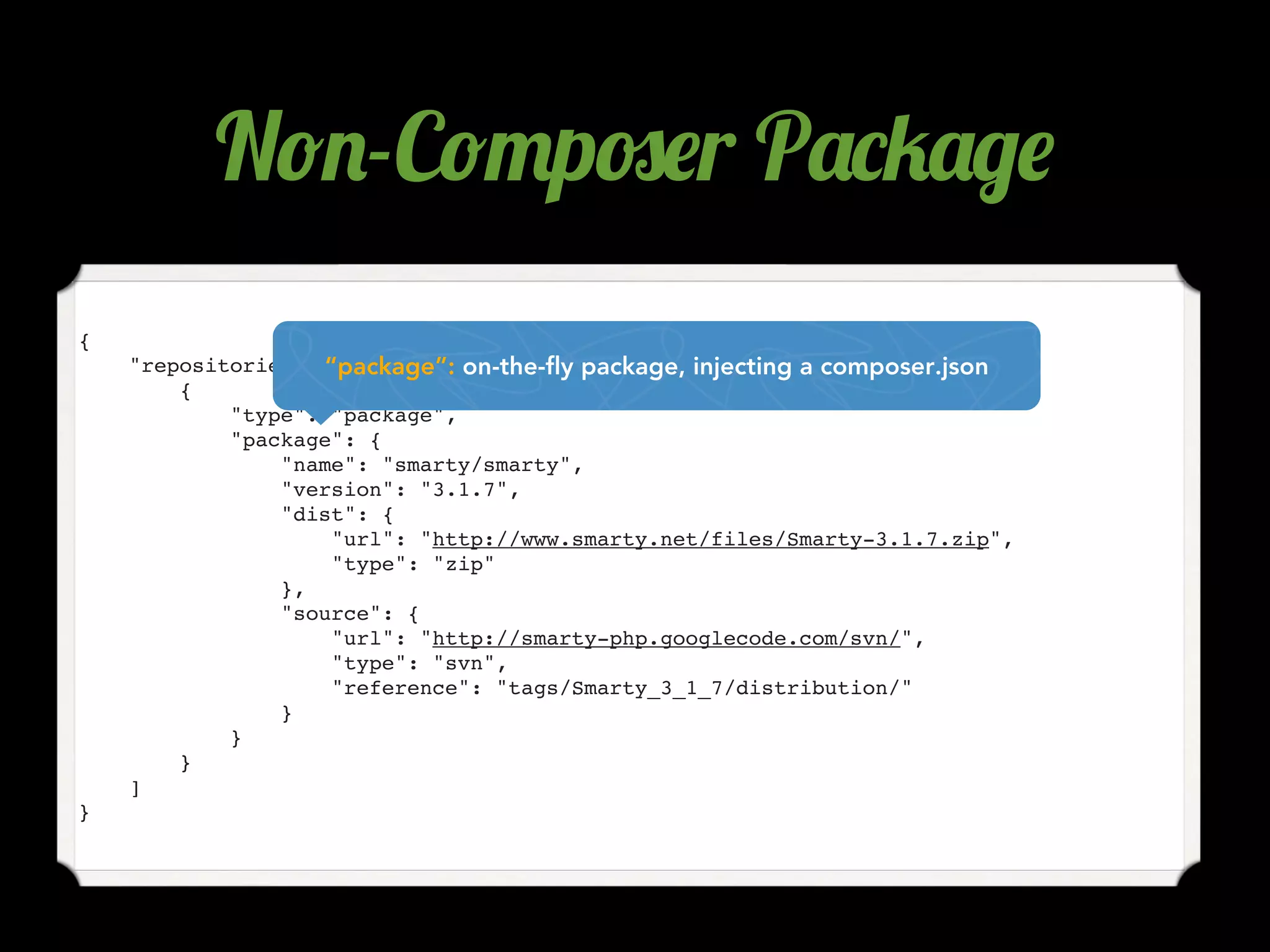 N!.-C!"p#$r P'*4'/$
{
    "repositories": “package”: on-the-fly package, injecting a composer.json
                     [
        {
            "type": "package",
            "package": {
                "name": "smarty/smarty",
                "version": "3.1.7",
                "dist": {
                     "url": "http://www.smarty.net/files/Smarty-3.1.7.zip",
                     "type": "zip"
                },
                "source": {
                     "url": "http://smarty-php.googlecode.com/svn/",
                     "type": "svn",
                     "reference": "tags/Smarty_3_1_7/distribution/"
                }
            }
        }
    ]
}
 