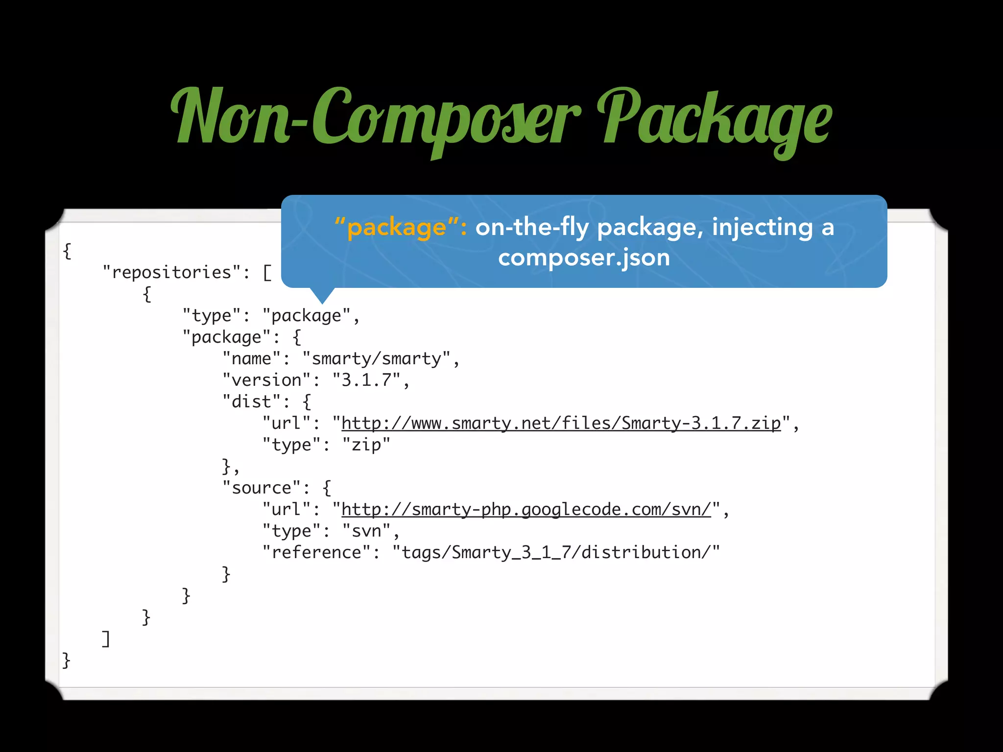 {
"repositories": [
{
"type": "package",
"package": {
"name": "smarty/smarty",
"version": "3.1.7",
"dist": {
"url": "http://www.smarty.net/files/Smarty-3.1.7.zip",
"type": "zip"
},
"source": {
"url": "http://smarty-php.googlecode.com/svn/",
"type": "svn",
"reference": "tags/Smarty_3_1_7/distribution/"
}
}
}
]
}
“package”: on-the-fly package, injecting a
composer.json
N!.-C!"p#$r P'*5'/$
 