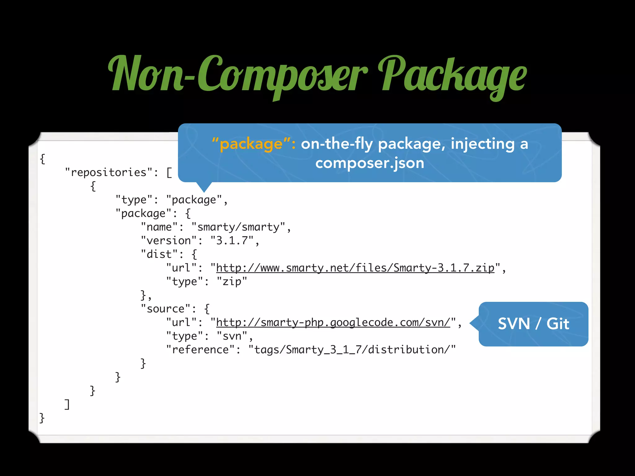 {
"repositories": [
{
"type": "package",
"package": {
"name": "smarty/smarty",
"version": "3.1.7",
"dist": {
"url": "http://www.smarty.net/files/Smarty-3.1.7.zip",
"type": "zip"
},
"source": {
"url": "http://smarty-php.googlecode.com/svn/",
"type": "svn",
"reference": "tags/Smarty_3_1_7/distribution/"
}
}
}
]
}
SVN / Git
“package”: on-the-fly package, injecting a
composer.json
N!.-C!"p#$r P'*5'/$
 