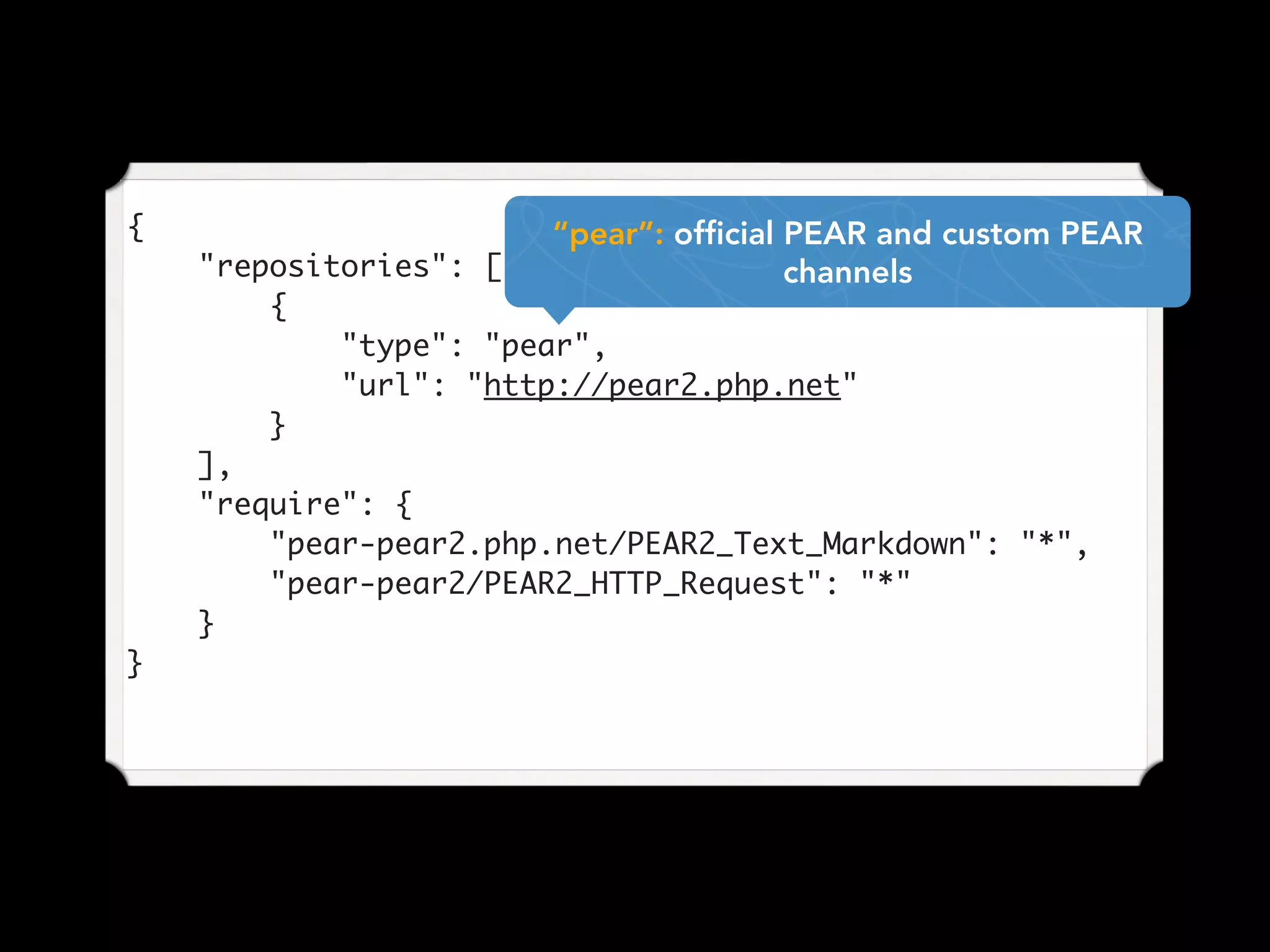 {
"repositories": [
{
"type": "pear",
"url": "http://pear2.php.net"
}
],
"require": {
"pear-pear2.php.net/PEAR2_Text_Markdown": "*",
"pear-pear2/PEAR2_HTTP_Request": "*"
}
}
“pear”: official PEAR and custom PEAR
channels
 