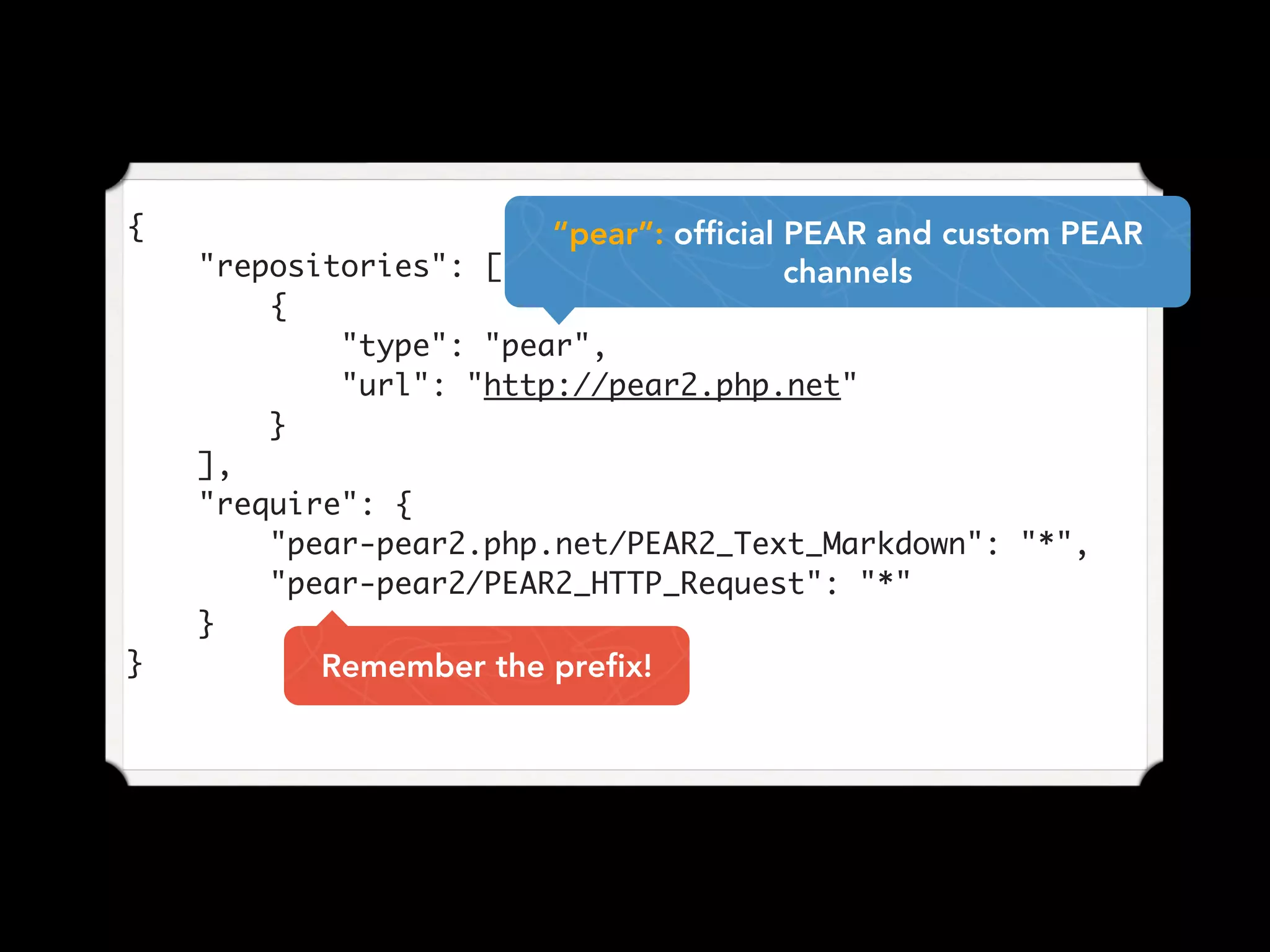 {
"repositories": [
{
"type": "pear",
"url": "http://pear2.php.net"
}
],
"require": {
"pear-pear2.php.net/PEAR2_Text_Markdown": "*",
"pear-pear2/PEAR2_HTTP_Request": "*"
}
}
“pear”: official PEAR and custom PEAR
channels
Remember the prefix!
 