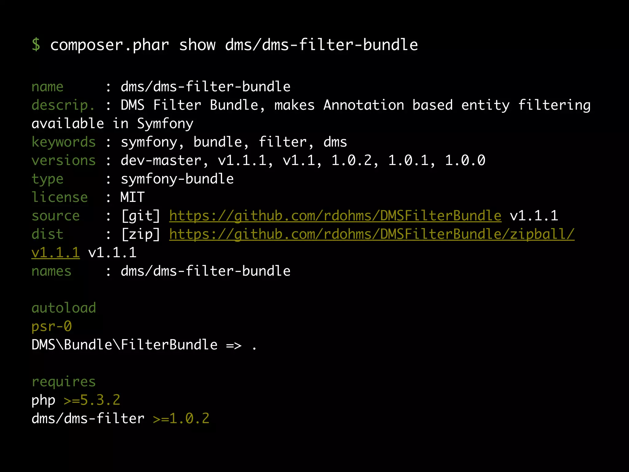name : dms/dms-filter-bundle
descrip. : DMS Filter Bundle, makes Annotation based entity filtering
available in Symfony
keywords : symfony, bundle, filter, dms
versions : dev-master, v1.1.1, v1.1, 1.0.2, 1.0.1, 1.0.0
type : symfony-bundle
license : MIT
source : [git] https://github.com/rdohms/DMSFilterBundle v1.1.1
dist : [zip] https://github.com/rdohms/DMSFilterBundle/zipball/
v1.1.1 v1.1.1
names : dms/dms-filter-bundle
autoload
psr-0
DMSBundleFilterBundle => .
requires
php >=5.3.2
dms/dms-filter >=1.0.2
$ composer.phar show dms/dms-filter-bundle
 