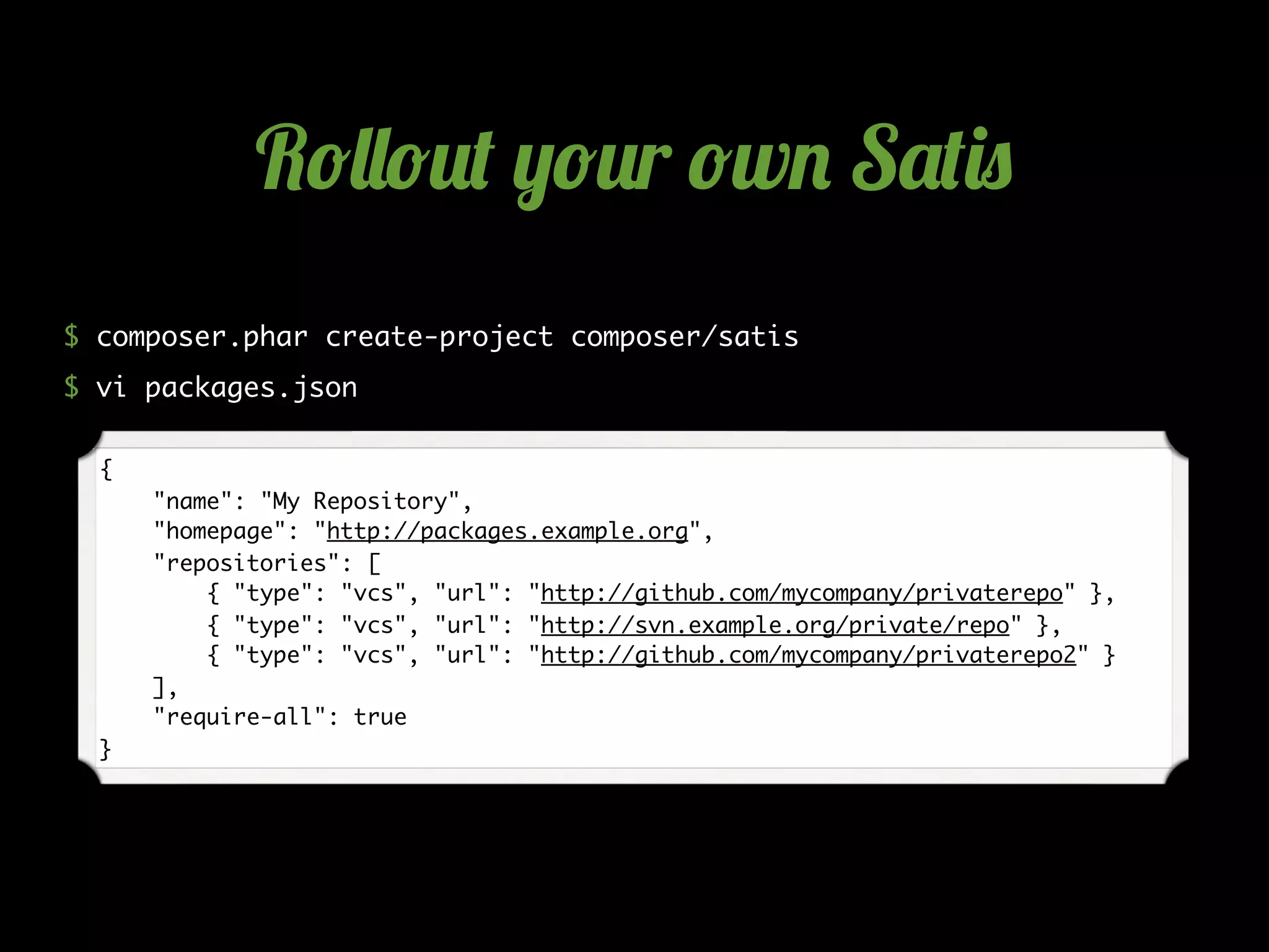 $ composer.phar create-project composer/satis
$ vi packages.json
{
"name": "My Repository",
"homepage": "http://packages.example.org",
"repositories": [
{ "type": "vcs", "url": "http://github.com/mycompany/privaterepo" },
{ "type": "vcs", "url": "http://svn.example.org/private/repo" },
{ "type": "vcs", "url": "http://github.com/mycompany/privaterepo2" }
],
"require-all": true
}
R!""!#$ %!#r !w& S'$()
 