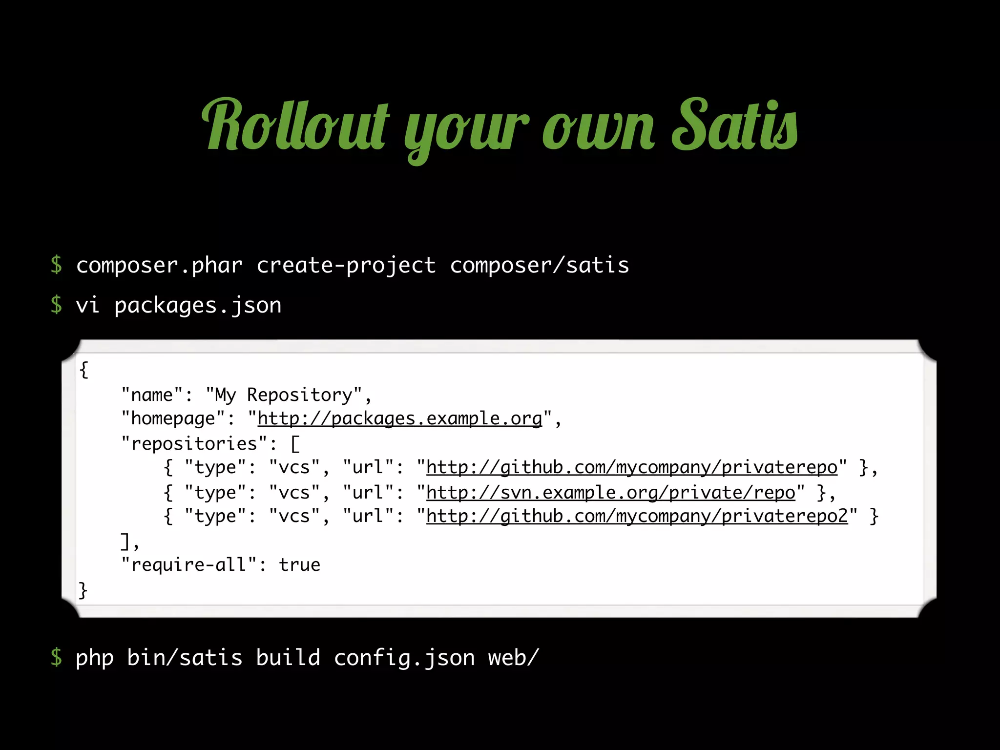$ composer.phar create-project composer/satis
$ vi packages.json
$ php bin/satis build config.json web/
{
"name": "My Repository",
"homepage": "http://packages.example.org",
"repositories": [
{ "type": "vcs", "url": "http://github.com/mycompany/privaterepo" },
{ "type": "vcs", "url": "http://svn.example.org/private/repo" },
{ "type": "vcs", "url": "http://github.com/mycompany/privaterepo2" }
],
"require-all": true
}
R!""!#$ %!#r !w& S'$()
 