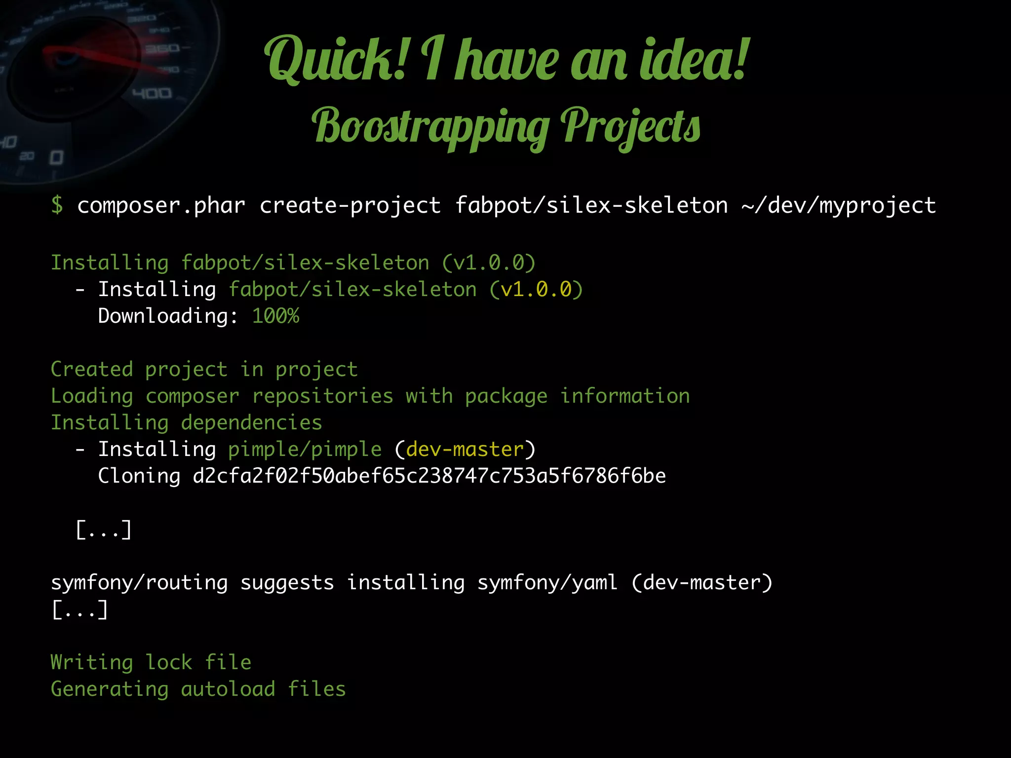 Q2)*5! I +'v$ '. )-$'!
B!#(r'pp)./ Pr!4$*(0
$ composer.phar create-project fabpot/silex-skeleton ~/dev/myproject
Installing fabpot/silex-skeleton (v1.0.0)
- Installing fabpot/silex-skeleton (v1.0.0)
Downloading: 100%
Created project in project
Loading composer repositories with package information
Installing dependencies
- Installing pimple/pimple (dev-master)
Cloning d2cfa2f02f50abef65c238747c753a5f6786f6be
[...]
symfony/routing suggests installing symfony/yaml (dev-master)
[...]
Writing lock file
Generating autoload files
 