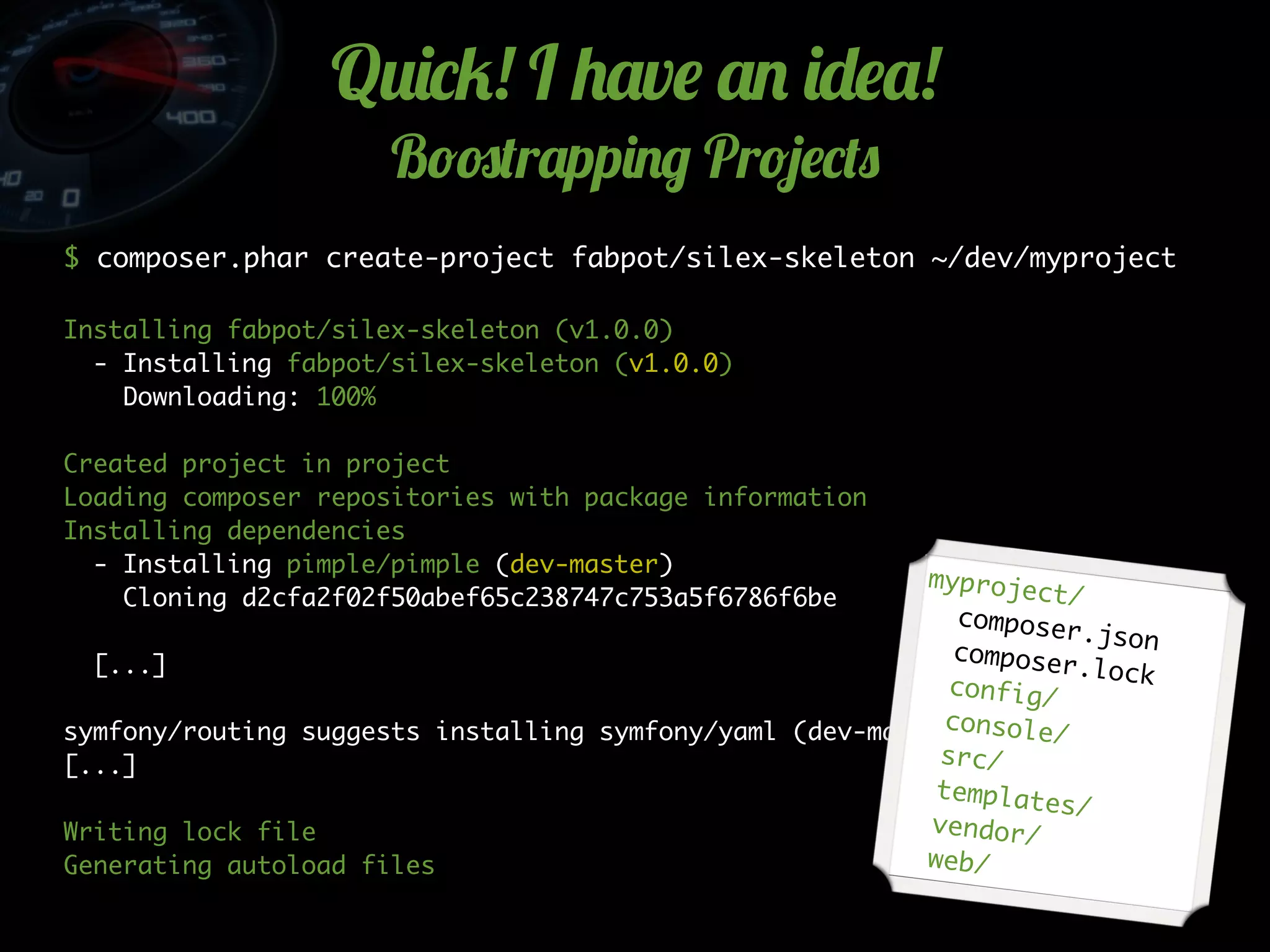 Q2)*5! I +'v$ '. )-$'!
B!#(r'pp)./ Pr!4$*(0
$ composer.phar create-project fabpot/silex-skeleton ~/dev/myproject
Installing fabpot/silex-skeleton (v1.0.0)
- Installing fabpot/silex-skeleton (v1.0.0)
Downloading: 100%
Created project in project
Loading composer repositories with package information
Installing dependencies
- Installing pimple/pimple (dev-master)
Cloning d2cfa2f02f50abef65c238747c753a5f6786f6be
[...]
symfony/routing suggests installing symfony/yaml (dev-master)
[...]
Writing lock file
Generating autoload files
myproject/
composer.jsoncomposer.lockconfig/
console/
src/
templates/
vendor/
web/
 