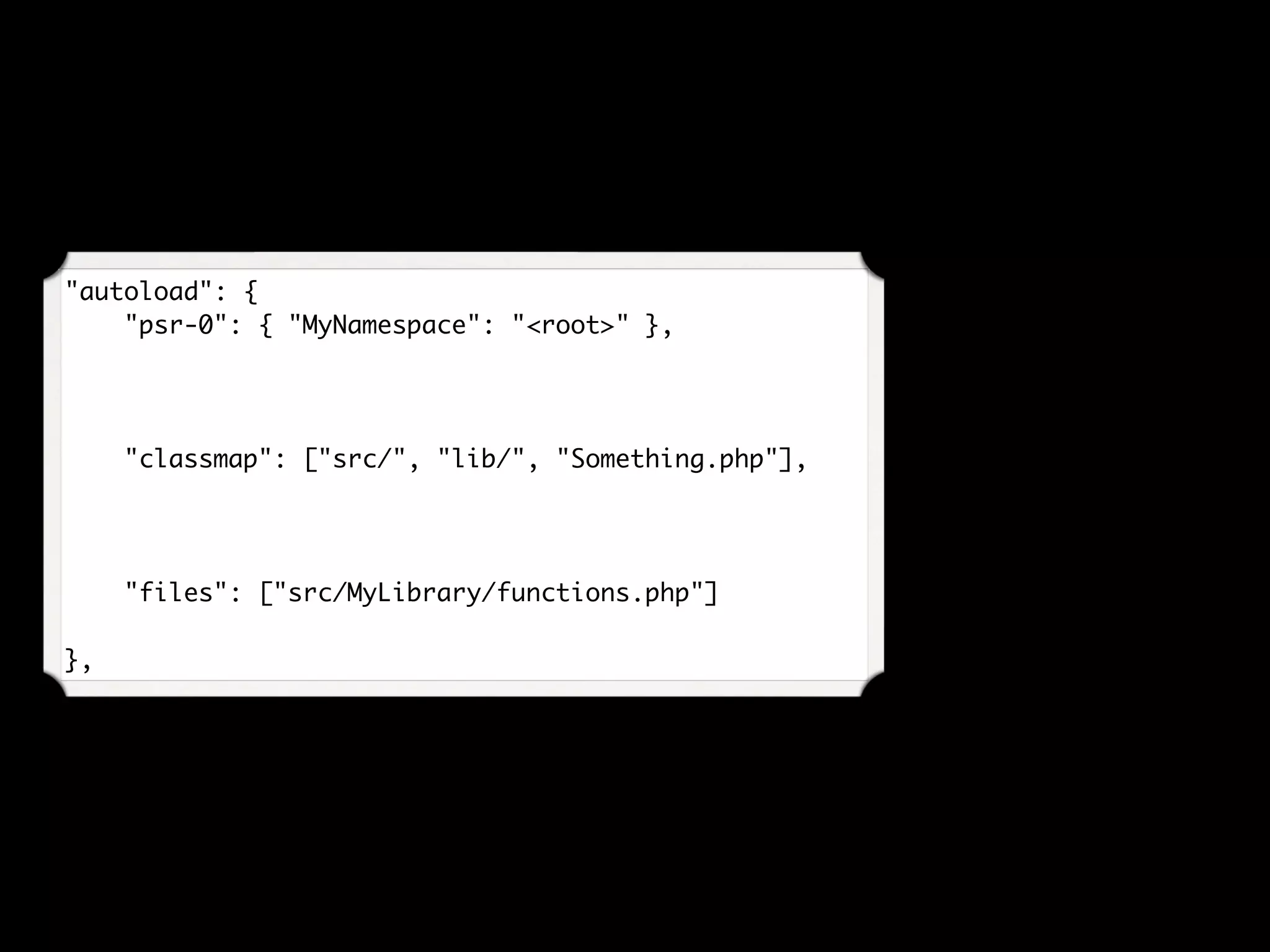 "autoload": {
    "psr-0": { "MyNamespace": "<root>" },
"classmap": ["src/", "lib/", "Something.php"],
"files": ["src/MyLibrary/functions.php"]
},
 