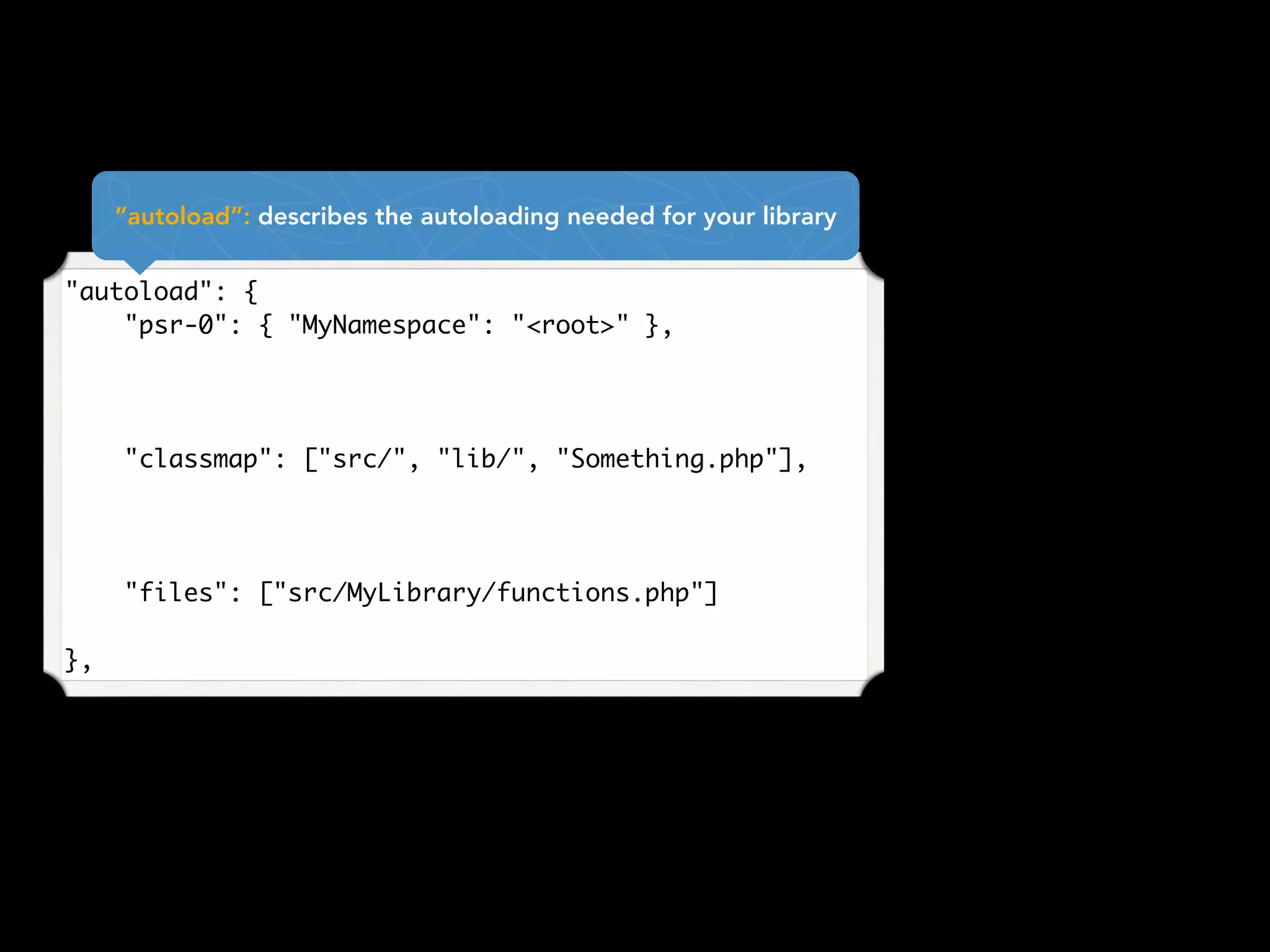"autoload": {
    "psr-0": { "MyNamespace": "<root>" },
"classmap": ["src/", "lib/", "Something.php"],
"files": ["src/MyLibrary/functions.php"]
},
“autoload”: describes the autoloading needed for your library
 