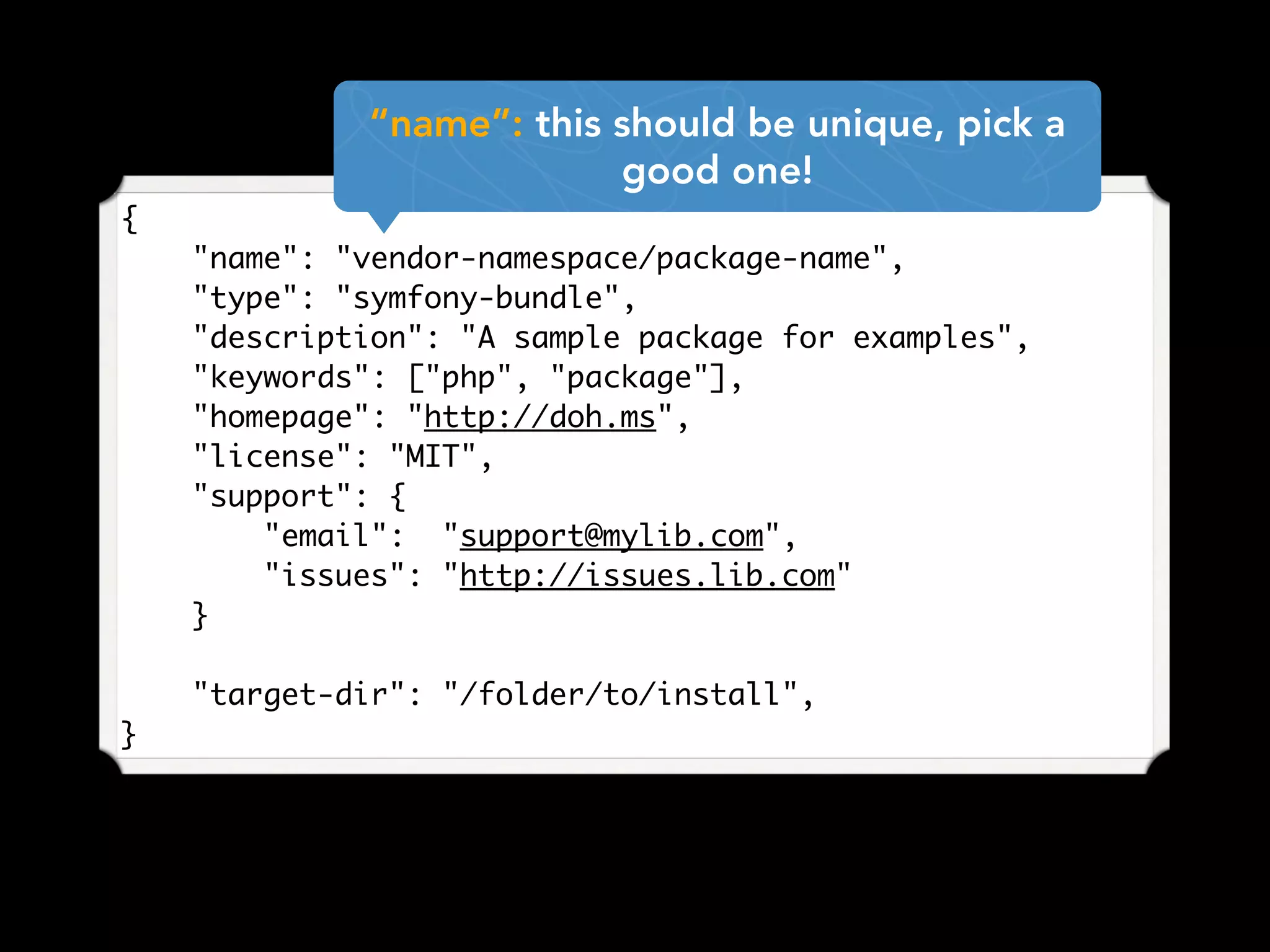 {
"name": "vendor-namespace/package-name",
"type": "symfony-bundle",
"description": "A sample package for examples",
"keywords": ["php", "package"],
"homepage": "http://doh.ms",
"license": "MIT",
"support": {
"email": "support@mylib.com",
"issues": "http://issues.lib.com"
}
"target-dir": "/folder/to/install",
}
“name”: this should be unique, pick a
good one!
 