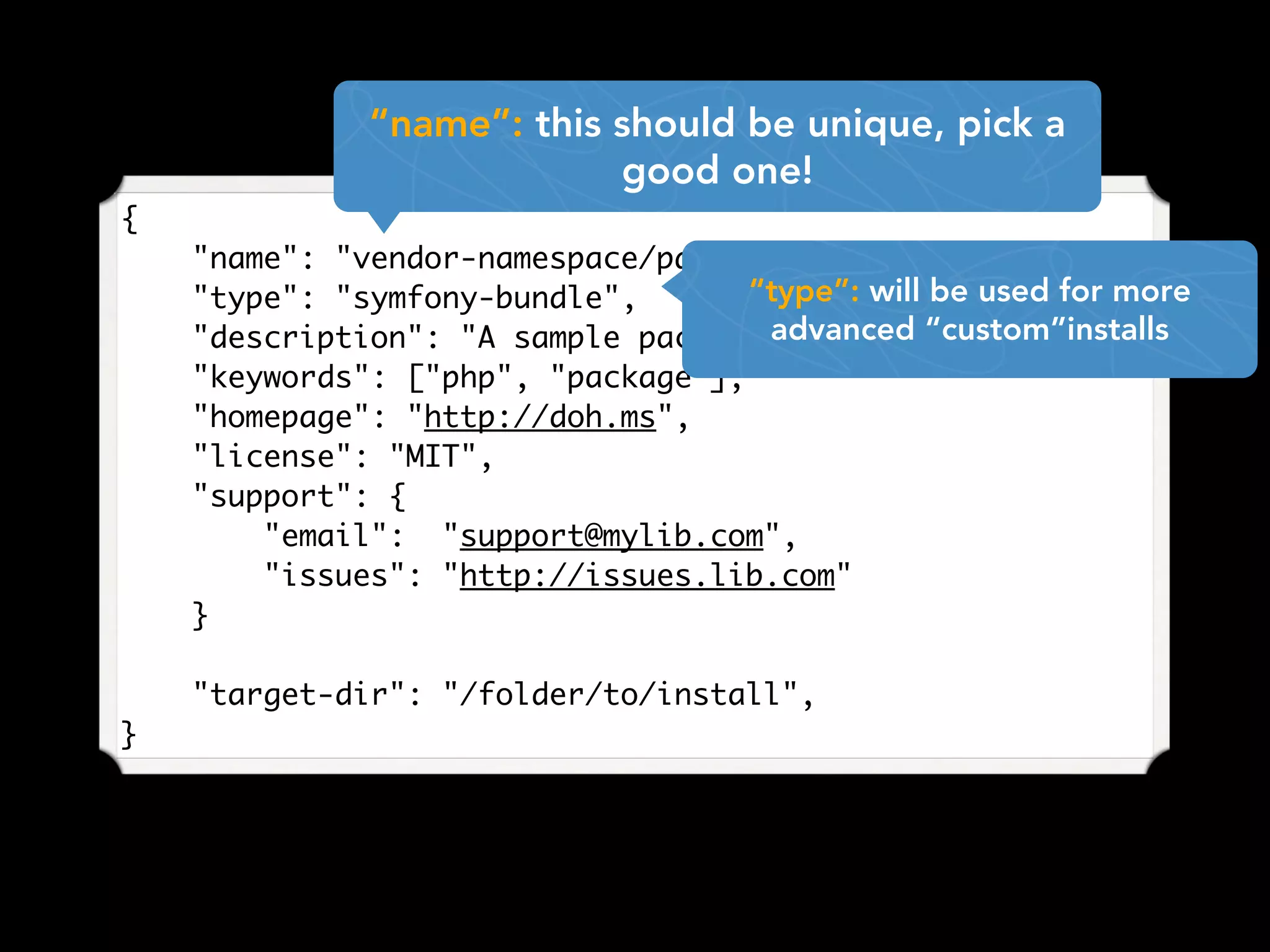 {
"name": "vendor-namespace/package-name",
"type": "symfony-bundle",
"description": "A sample package for examples",
"keywords": ["php", "package"],
"homepage": "http://doh.ms",
"license": "MIT",
"support": {
"email": "support@mylib.com",
"issues": "http://issues.lib.com"
}
"target-dir": "/folder/to/install",
}
“name”: this should be unique, pick a
good one!
“type”: will be used for more
advanced “custom”installs
 