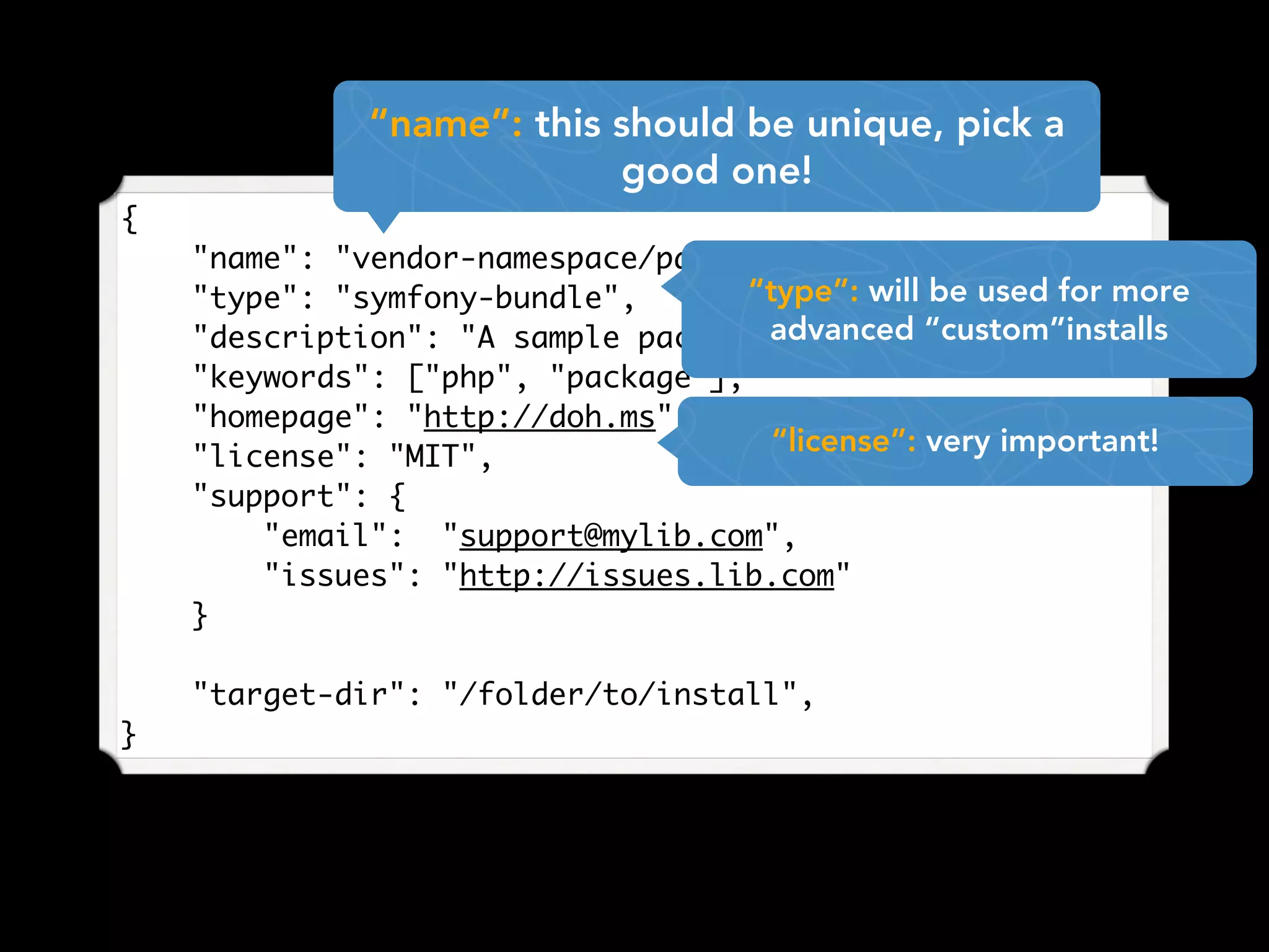 {
"name": "vendor-namespace/package-name",
"type": "symfony-bundle",
"description": "A sample package for examples",
"keywords": ["php", "package"],
"homepage": "http://doh.ms",
"license": "MIT",
"support": {
"email": "support@mylib.com",
"issues": "http://issues.lib.com"
}
"target-dir": "/folder/to/install",
}
“name”: this should be unique, pick a
good one!
“type”: will be used for more
advanced “custom”installs
“license”: very important!
 