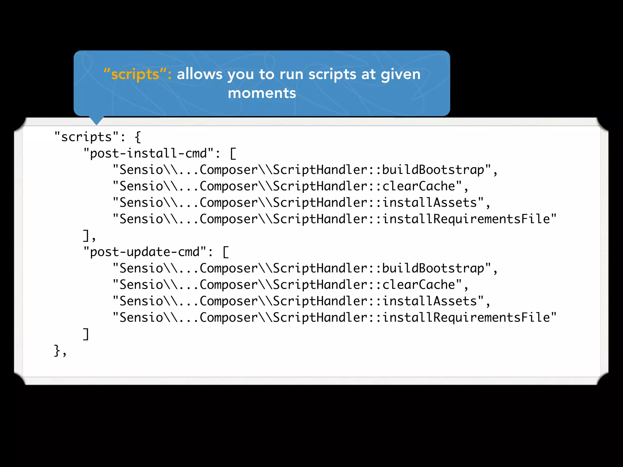     "scripts": {
        "post-install-cmd": [
            "Sensio...ComposerScriptHandler::buildBootstrap",
            "Sensio...ComposerScriptHandler::clearCache",
            "Sensio...ComposerScriptHandler::installAssets",
            "Sensio...ComposerScriptHandler::installRequirementsFile"
        ],
        "post-update-cmd": [
            "Sensio...ComposerScriptHandler::buildBootstrap",
            "Sensio...ComposerScriptHandler::clearCache",
            "Sensio...ComposerScriptHandler::installAssets",
            "Sensio...ComposerScriptHandler::installRequirementsFile"
        ]
    },
“scripts”: allows you to run scripts at given
moments
 
