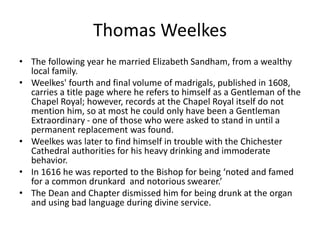 Thomas Weelkes
• The following year he married Elizabeth Sandham, from a wealthy
local family.
• Weelkes' fourth and final volume of madrigals, published in 1608,
carries a title page where he refers to himself as a Gentleman of the
Chapel Royal; however, records at the Chapel Royal itself do not
mention him, so at most he could only have been a Gentleman
Extraordinary - one of those who were asked to stand in until a
permanent replacement was found.
• Weelkes was later to find himself in trouble with the Chichester
Cathedral authorities for his heavy drinking and immoderate
behavior.
• In 1616 he was reported to the Bishop for being ‘noted and famed
for a common drunkard and notorious swearer.’
• The Dean and Chapter dismissed him for being drunk at the organ
and using bad language during divine service.
 