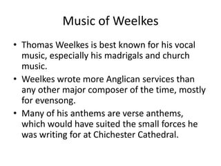 Music of Weelkes
• Thomas Weelkes is best known for his vocal
music, especially his madrigals and church
music.
• Weelkes wrote more Anglican services than
any other major composer of the time, mostly
for evensong.
• Many of his anthems are verse anthems,
which would have suited the small forces he
was writing for at Chichester Cathedral.
 