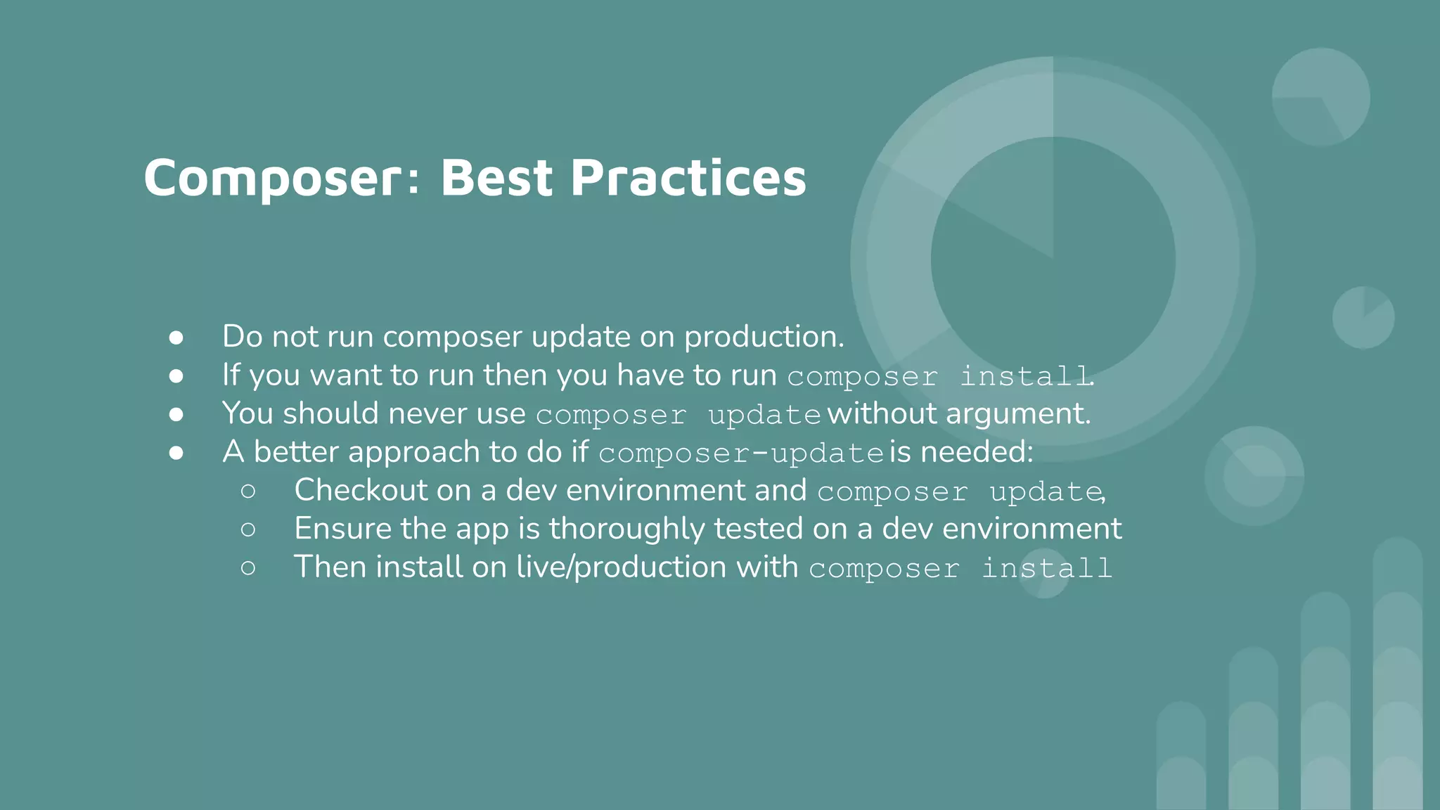 Composer: Best Practices
● Do not run composer update on production.
● If you want to run then you have to run composer install.
● You should never use composer updatewithout argument.
● A better approach to do if composer-updateis needed:
○ Checkout on a dev environment and composer update,
○ Ensure the app is thoroughly tested on a dev environment
○ Then install on live/production with composer install
 