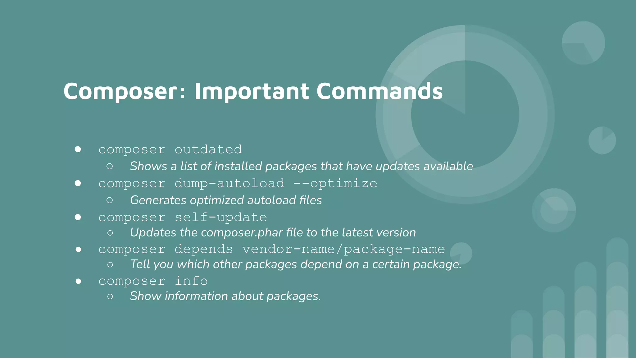 Composer: Important Commands
● composer outdated
○ Shows a list of installed packages that have updates available
● composer dump-autoload --optimize
○ Generates optimized autoload ﬁles
● composer self-update
○ Updates the composer.phar ﬁle to the latest version
● composer depends vendor-name/package-name
○ Tell you which other packages depend on a certain package.
● composer info
○ Show information about packages.
 