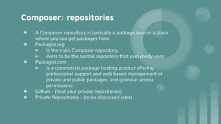 Composer: repositories
❖ A Composer repository is basically a package source: a place
where you can get packages from.
❖ Packagist.org
➢ Is the main Composer repository.
➢ Aims to be the central repository that everybody uses.
❖ Packagist.com
➢ is a commercial package hosting product offering
professional support and web based management of
private and public packages, and granular access
permissions.
❖ Github - (host your private repositories)
❖ Private Repositories - (to be discussed later)
 