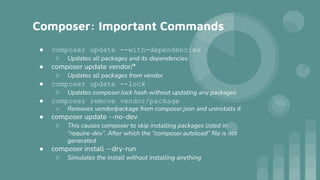 Composer: Important Commands
● composer update --with-dependencies
○ Updates all packages and its dependencies
● composer update vendor/*
○ Updates all packages from vendor
● composer update --lock
○ Updates composer.lock hash without updating any packages
● composer remove vendor/package
○ Removes vendor/package from composer.json and uninstalls it
● composer update --no-dev
○ This causes composer to skip installing packages listed in
“require-dev”. After which the “composer.autoload” ﬁle is not
generated
● composer install --dry-run
○ Simulates the install without installing anything
 