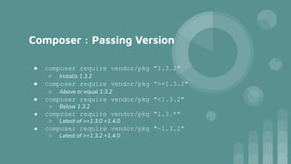 Composer : Passing Version
● composer require vendor/pkg "1.3.2"
○ Installs 1.3.2
● composer require vendor/pkg ">=1.3.2"
○ Above or equal 1.3.2
● composer require vendor/pkg "<1.3.2"
○ Below 1.3.2
● composer require vendor/pkg "1.3.*"
○ Latest of >=1.3.0 <1.4.0
● composer require vendor/pkg "~1.3.2"
○ Latest of >=1.3.2 <1.4.0
 