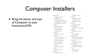 Composer Installers
                               •CakePHP                        •lithium-source
                                  •cakephp-plugin            •Magento
•   Bring the power and ease   •CodeIgniter
                                  •codeigniter-library
                                  •codeigniter-third-party
                                                                •magento-library
                                                                •magento-skin
                                                                •magento-theme
    of Composer to your           •codeigniter-module        •Mako
                               •Drupal                          •mako-package
    framework/CMS                 •drupal-module             •MediaWiki
                                  •drupal-theme                 •mediawiki-extension
                                  •drupal-proﬁle             •phpBB
                                  •drupal-drush                 •phpbb-extension
                               •FuelPHP                      •PPI
                                  •fuelphp-module               •ppi-module
                               •Joomla                       •SilverStripe
                                  •joomla-component             •silverstripe-module
                                  •joomla-module                •silverstripe-theme
                                  •joomla-template           •symfony1
                                  •joomla-plugin                •symfony1-plugin
                                  •joomla-library            •WordPress
                               •Kohana                          •wordpress-plugin
                                  •kohana-module                •wordpress-theme
                               •Laravel                      •Zend
                                  •laravel-library              •zend-library
                               •Lithium                         •zend-extra
                                  •lithium-library
 