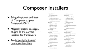 Composer Installers
                                   •CakePHP                        •lithium-source
                                      •cakephp-plugin            •Magento
•   Bring the power and ease       •CodeIgniter
                                      •codeigniter-library
                                      •codeigniter-third-party
                                                                    •magento-library
                                                                    •magento-skin
                                                                    •magento-theme
    of Composer to your               •codeigniter-module        •Mako
                                   •Drupal                          •mako-package
    framework/CMS                     •drupal-module             •MediaWiki
                                      •drupal-theme                 •mediawiki-extension
                                      •drupal-proﬁle             •phpBB

•   Magically installs packages/      •drupal-drush
                                   •FuelPHP
                                      •fuelphp-module
                                                                    •phpbb-extension
                                                                 •PPI
                                                                    •ppi-module
    plugins to the correct         •Joomla                       •SilverStripe
                                      •joomla-component             •silverstripe-module
    location for framework            •joomla-module                •silverstripe-theme
                                      •joomla-template           •symfony1
                                      •joomla-plugin                •symfony1-plugin

•   See https://github.com/           •joomla-library
                                   •Kohana
                                      •kohana-module
                                                                 •WordPress
                                                                    •wordpress-plugin
                                                                    •wordpress-theme
    composer/installers            •Laravel                      •Zend
                                      •laravel-library              •zend-library
                                   •Lithium                         •zend-extra
                                      •lithium-library
 