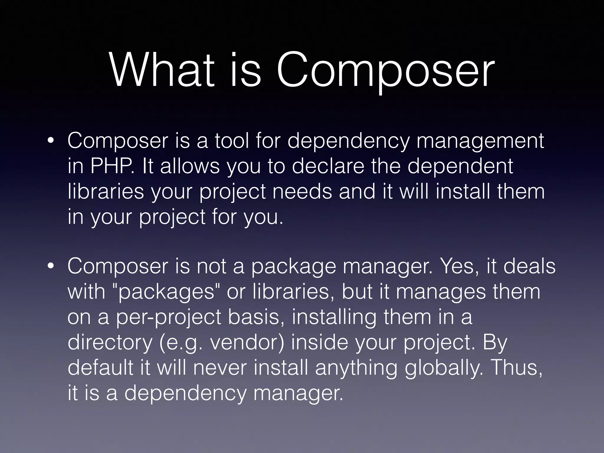 What is Composer
• Composer is a tool for dependency management
in PHP. It allows you to declare the dependent
libraries your project needs and it will install them
in your project for you.
• Composer is not a package manager. Yes, it deals
with "packages" or libraries, but it manages them
on a per-project basis, installing them in a
directory (e.g. vendor) inside your project. By
default it will never install anything globally. Thus,
it is a dependency manager.
 
