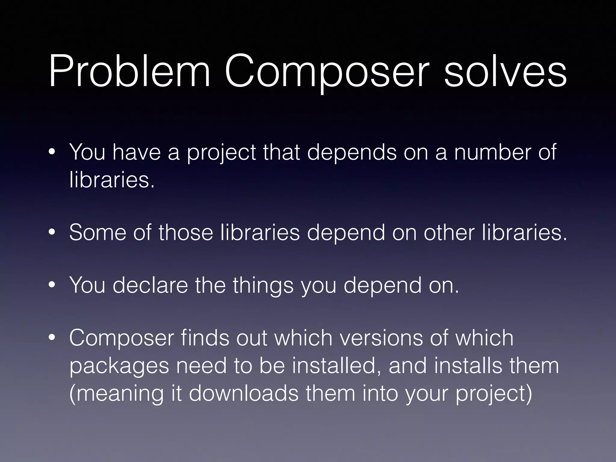 Problem Composer solves
• You have a project that depends on a number of
libraries.
• Some of those libraries depend on other libraries.
• You declare the things you depend on.
• Composer ﬁnds out which versions of which
packages need to be installed, and installs them
(meaning it downloads them into your project)
 