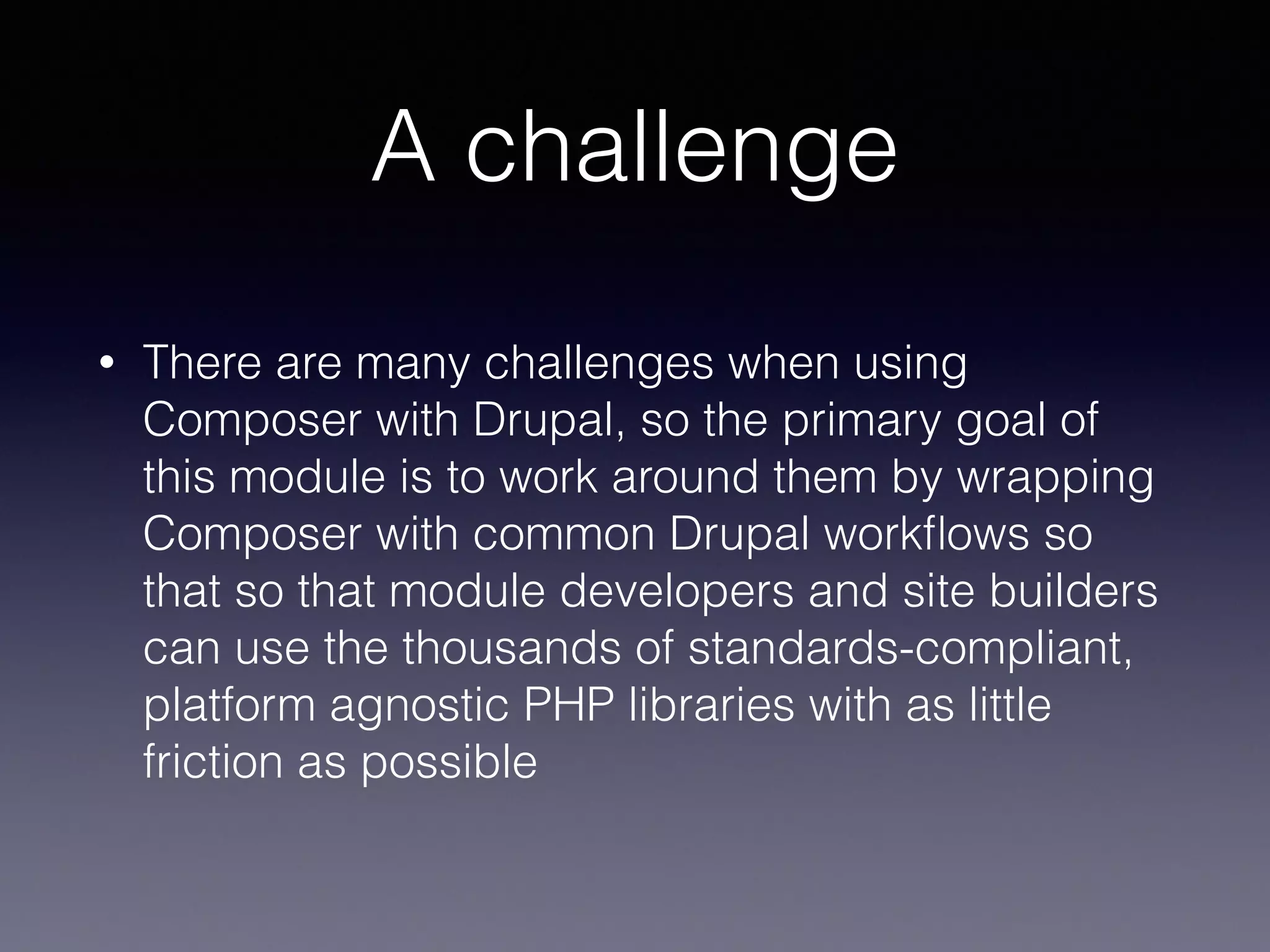 A challenge
• There are many challenges when using
Composer with Drupal, so the primary goal of
this module is to work around them by wrapping
Composer with common Drupal workﬂows so
that so that module developers and site builders
can use the thousands of standards-compliant,
platform agnostic PHP libraries with as little
friction as possible
 