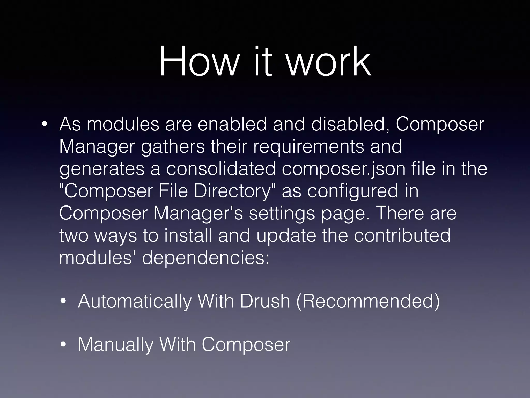 How it work
• As modules are enabled and disabled, Composer
Manager gathers their requirements and
generates a consolidated composer.json ﬁle in the
"Composer File Directory" as conﬁgured in
Composer Manager's settings page. There are
two ways to install and update the contributed
modules' dependencies:
• Automatically With Drush (Recommended)
• Manually With Composer
 