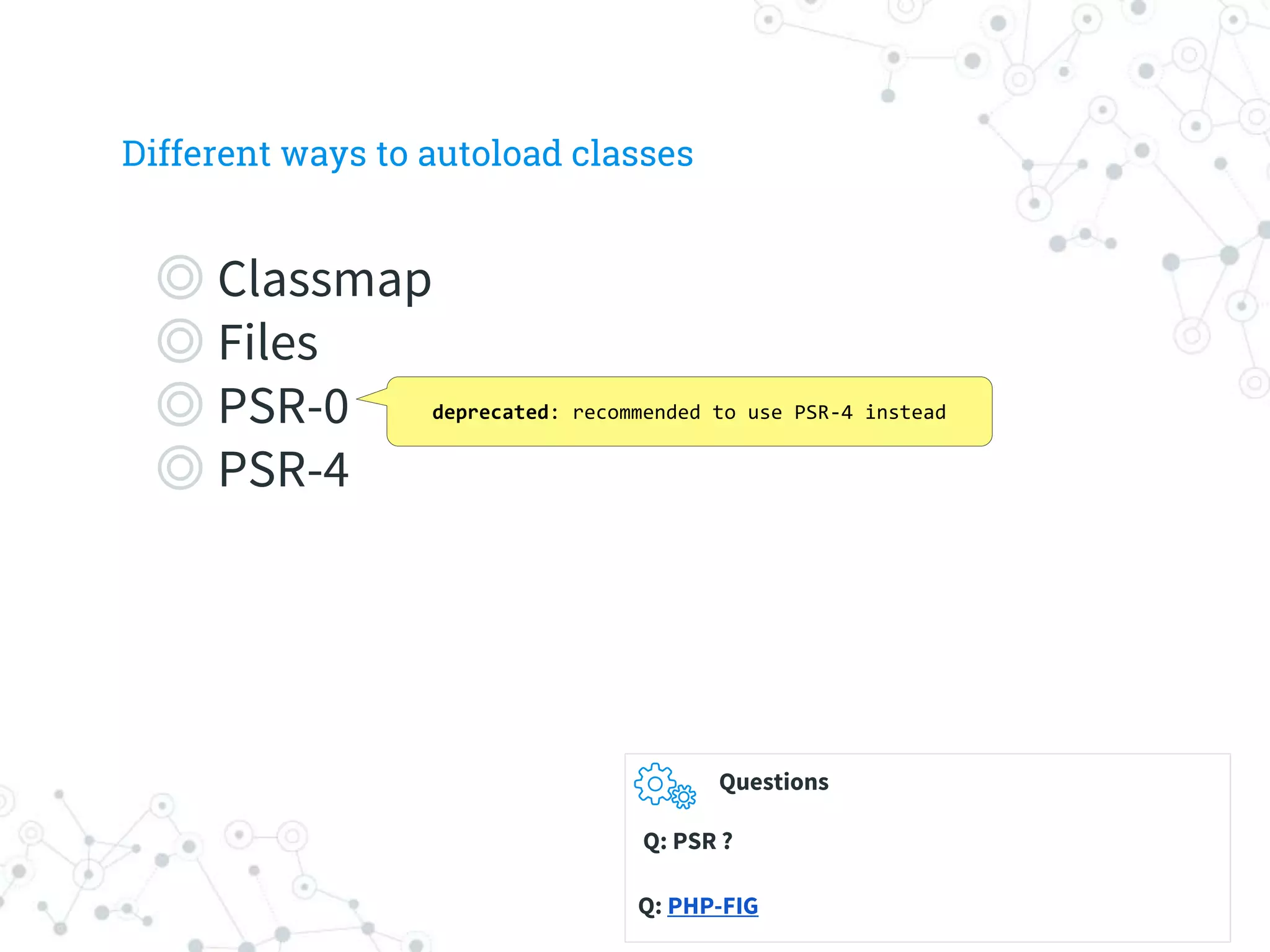 Different ways to autoload classes
◎ Classmap
◎ Files
◎ PSR-0
◎ PSR-4
deprecated: recommended to use PSR-4 instead
Questions
Q: PSR ?
Q: PHP-FIG
 