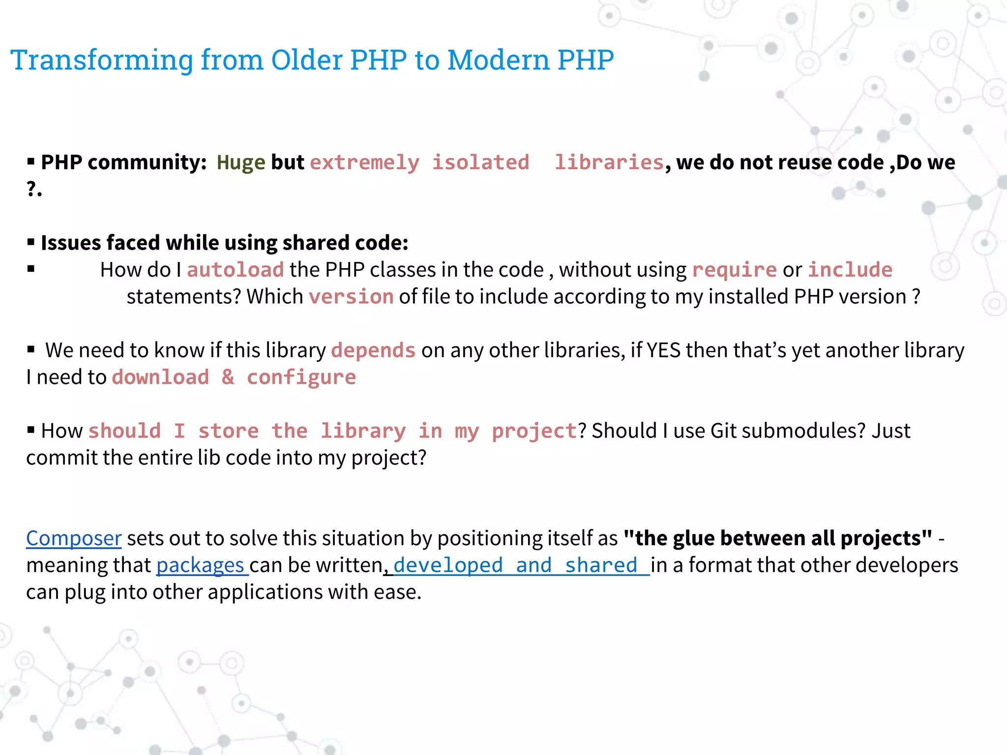 Transforming from Older PHP to Modern PHP
 PHP community: Huge but extremely isolated libraries, we do not reuse code ,Do we
?.
 Issues faced while using shared code:
 How do I autoload the PHP classes in the code , without using require or include
statements? Which version of file to include according to my installed PHP version ?
 We need to know if this library depends on any other libraries, if YES then that’s yet another library
I need to download & configure
 How should I store the library in my project? Should I use Git submodules? Just
commit the entire lib code into my project?
Composer sets out to solve this situation by positioning itself as "the glue between all projects" -
meaning that packages can be written, developed and shared in a format that other developers
can plug into other applications with ease.
 