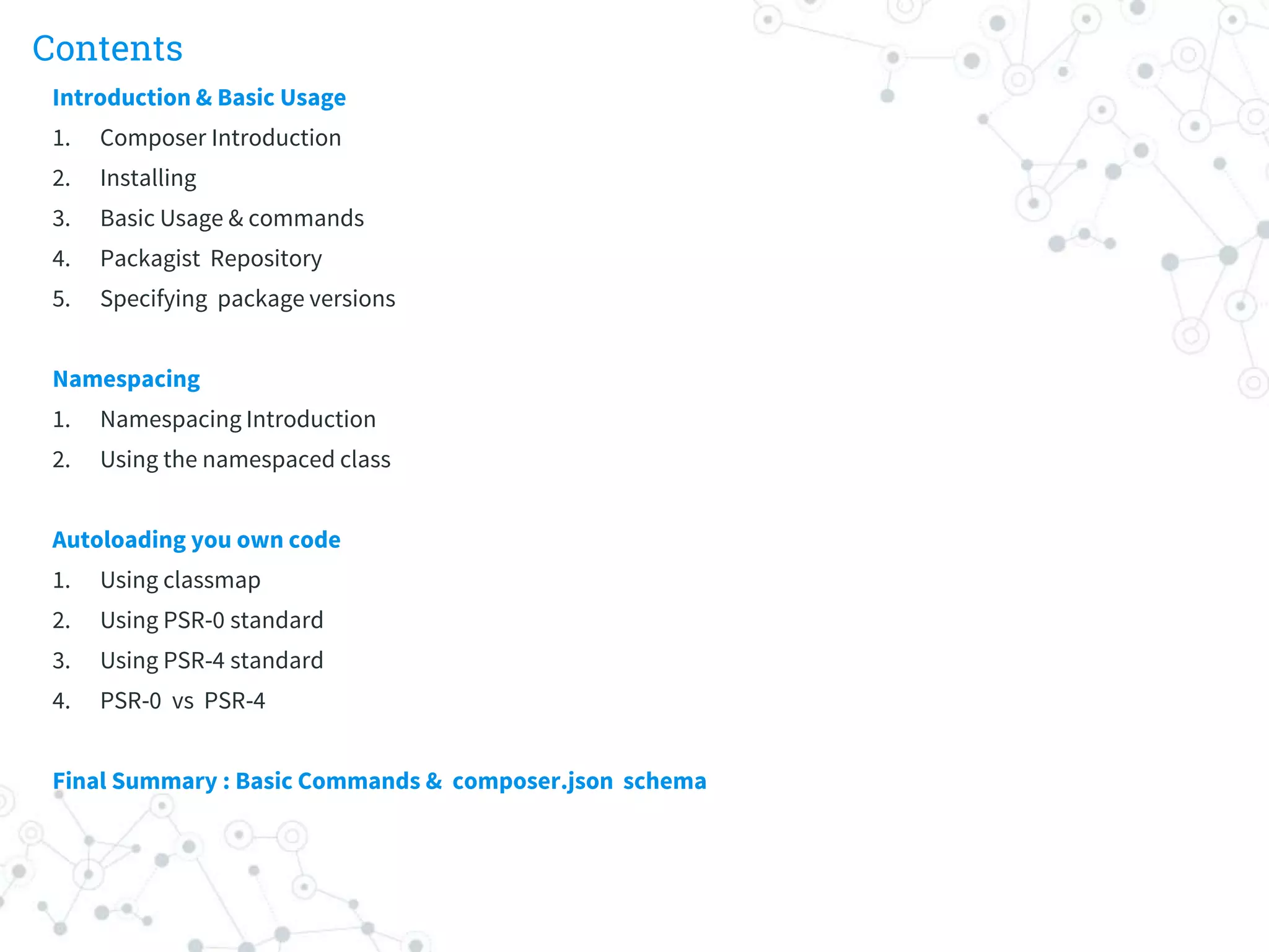 Contents
Introduction & Basic Usage
1. Composer Introduction
2. Installing
3. Basic Usage & commands
4. Packagist Repository
5. Specifying package versions
Namespacing
1. Namespacing Introduction
2. Using the namespaced class
Autoloading you own code
1. Using classmap
2. Using PSR-0 standard
3. Using PSR-4 standard
4. PSR-0 vs PSR-4
Final Summary : Basic Commands & composer.json schema
 