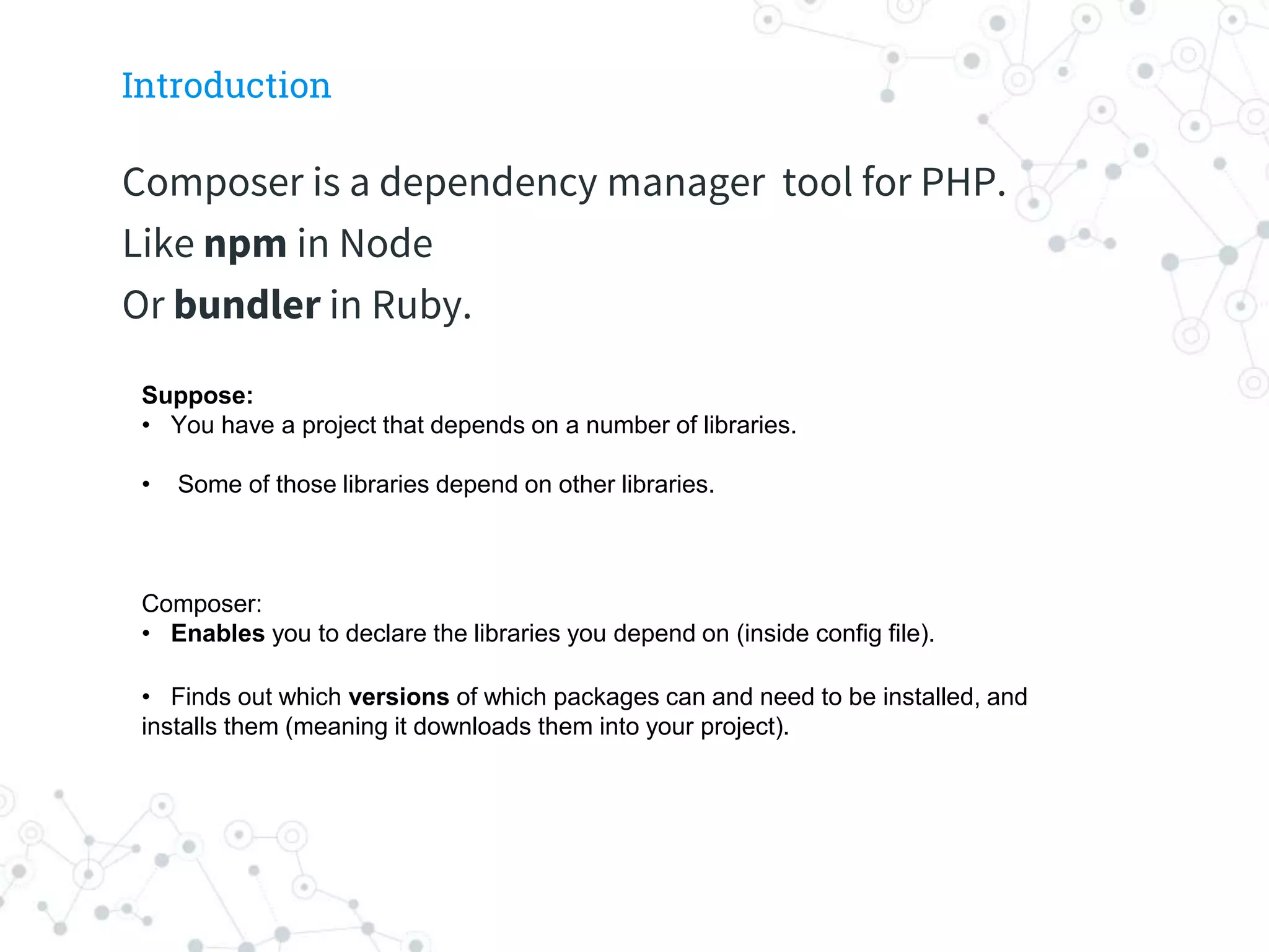 Introduction
Composer is a dependency manager tool for PHP.
Like npm in Node
Or bundler in Ruby.
Suppose:
• You have a project that depends on a number of libraries.
• Some of those libraries depend on other libraries.
Composer:
• Enables you to declare the libraries you depend on (inside config file).
• Finds out which versions of which packages can and need to be installed, and
installs them (meaning it downloads them into your project).
 