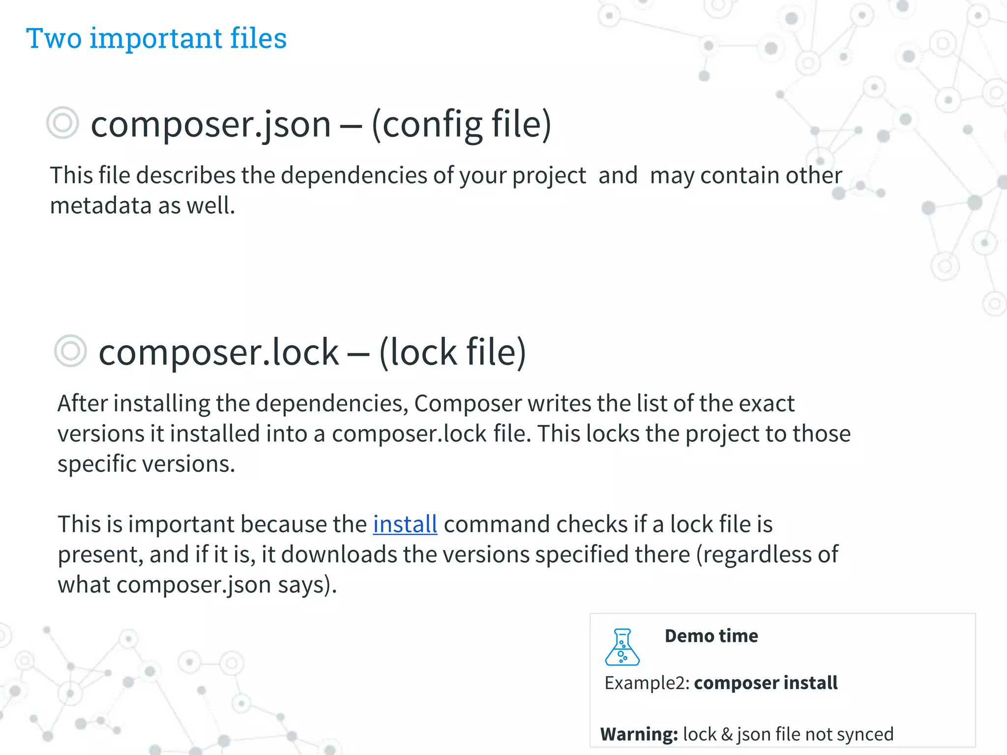 Two important files
Demo time
Example2: composer install
Warning: lock & json file not synced
This file describes the dependencies of your project and may contain other
metadata as well.
◎ composer.json – (config file)
After installing the dependencies, Composer writes the list of the exact
versions it installed into a composer.lock file. This locks the project to those
specific versions.
This is important because the install command checks if a lock file is
present, and if it is, it downloads the versions specified there (regardless of
what composer.json says).
◎ composer.lock – (lock file)
 