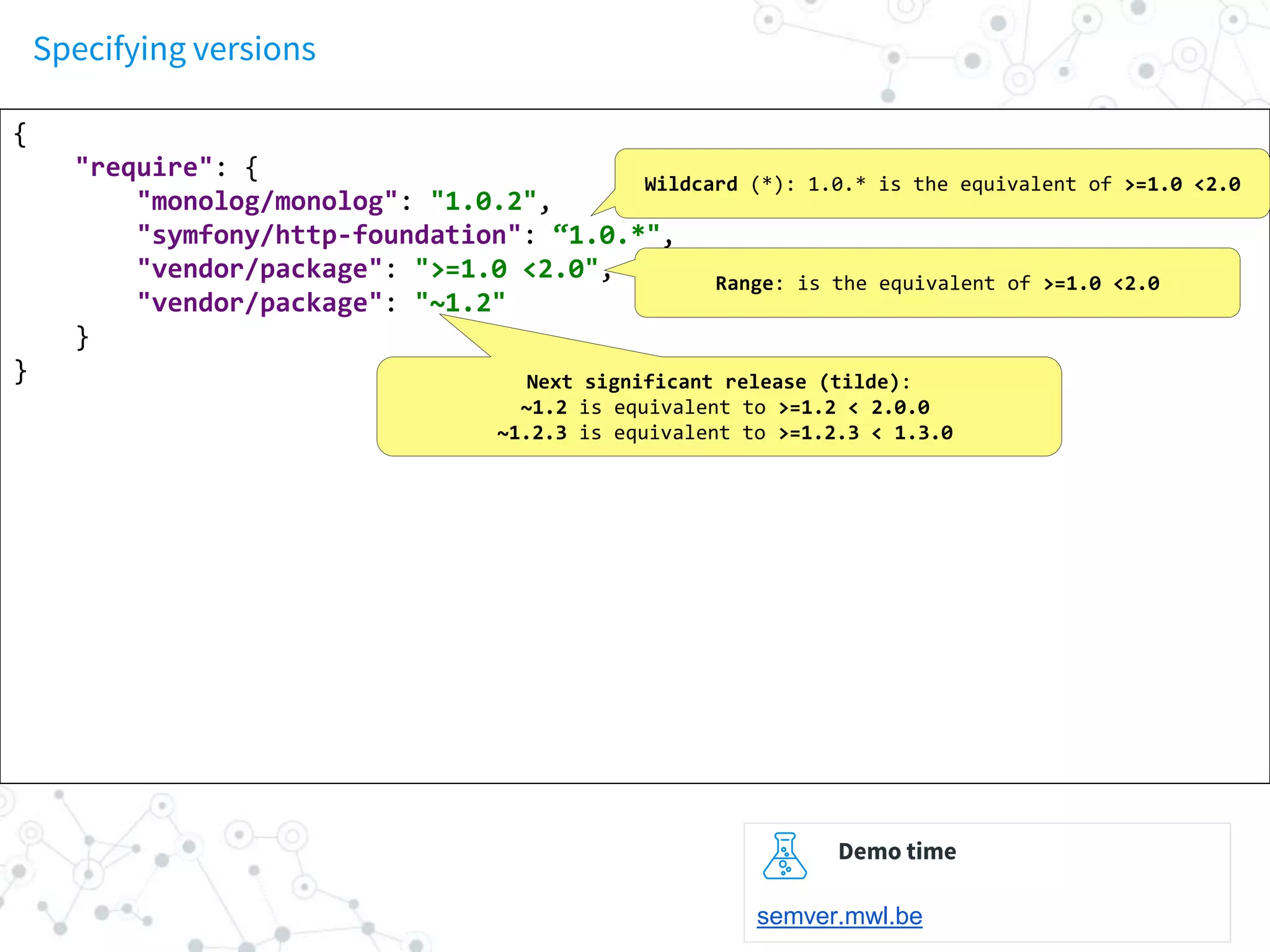 Specifying versions
{
"require": {
"monolog/monolog": "1.0.2",
"symfony/http-foundation": “1.0.*",
"vendor/package": ">=1.0 <2.0",
"vendor/package": "~1.2"
}
}
Wildcard (*): 1.0.* is the equivalent of >=1.0 <2.0
Range: is the equivalent of >=1.0 <2.0
Next significant release (tilde):
~1.2 is equivalent to >=1.2 < 2.0.0
~1.2.3 is equivalent to >=1.2.3 < 1.3.0
Demo time
semver.mwl.be
 