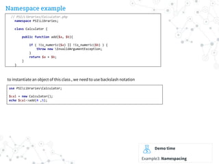 Namespace example
Demo time
Example3: Namespacing
// PSI/Libraries/Calculator.php
namespace PSILibraries;
class Calculator {
public function add($a, $b){
if ( !is_numeric($a) || !is_numeric($b) ) {
throw new InvalidArgumentException;
}
return $a + $b;
}
}
use PSILibrariesCalculator;
$cal = new Calculator();
echo $cal->add(4 ,5);
to instantiate an object of this class , we need to use backslash notation
 