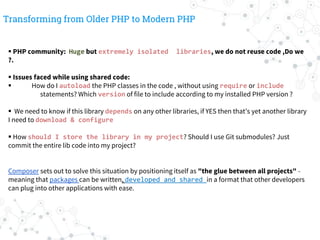 Transforming from Older PHP to Modern PHP
 PHP community: Huge but extremely isolated libraries, we do not reuse code ,Do we
?.
 Issues faced while using shared code:
 How do I autoload the PHP classes in the code , without using require or include
statements? Which version of file to include according to my installed PHP version ?
 We need to know if this library depends on any other libraries, if YES then that’s yet another library
I need to download & configure
 How should I store the library in my project? Should I use Git submodules? Just
commit the entire lib code into my project?
Composer sets out to solve this situation by positioning itself as "the glue between all projects" -
meaning that packages can be written, developed and shared in a format that other developers
can plug into other applications with ease.
 