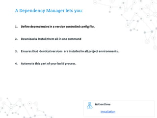 A Dependency Manager lets you:
1. Define dependencies in a version controlled config file.
2. Download & Install them all in one command
3. Ensures that identical versions are installed in all project environments .
4. Automate this part of your build process.
Action time
Installation
 