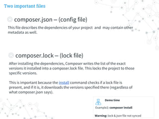 Two important files
Demo time
Example2: composer install
Warning: lock & json file not synced
This file describes the dependencies of your project and may contain other
metadata as well.
◎ composer.json – (config file)
After installing the dependencies, Composer writes the list of the exact
versions it installed into a composer.lock file. This locks the project to those
specific versions.
This is important because the install command checks if a lock file is
present, and if it is, it downloads the versions specified there (regardless of
what composer.json says).
◎ composer.lock – (lock file)
 