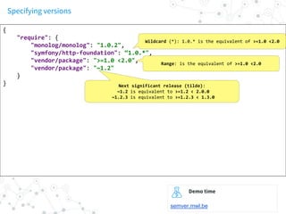 Specifying versions
{
"require": {
"monolog/monolog": "1.0.2",
"symfony/http-foundation": “1.0.*",
"vendor/package": ">=1.0 <2.0",
"vendor/package": "~1.2"
}
}
Wildcard (*): 1.0.* is the equivalent of >=1.0 <2.0
Range: is the equivalent of >=1.0 <2.0
Next significant release (tilde):
~1.2 is equivalent to >=1.2 < 2.0.0
~1.2.3 is equivalent to >=1.2.3 < 1.3.0
Demo time
semver.mwl.be
 