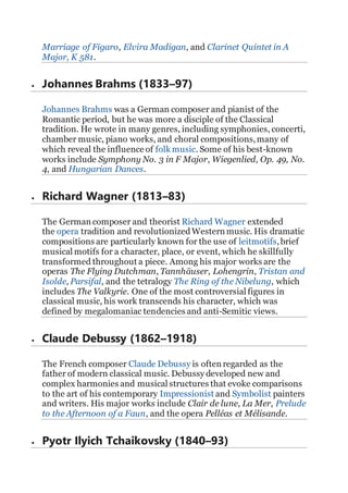 Marriage of Figaro, Elvira Madigan, and Clarinet Quintet in A
Major, K 581.
 Johannes Brahms (1833–97)
Johannes Brahms was a German composer and pianist of the
Romantic period, but he was more a disciple of the Classical
tradition. He wrote in many genres, including symphonies, concerti,
chamber music, piano works, and choral compositions,many of
which reveal the influence of folk music. Some of his best-known
works include Symphony No. 3 in F Major, Wiegenlied, Op. 49, No.
4, and Hungarian Dances.
 Richard Wagner (1813–83)
The German composer and theorist Richard Wagner extended
the opera tradition and revolutionized Western music. His dramatic
compositions are particularly known for the use of leitmotifs,brief
musical motifs for a character, place, or event, which he skillfully
transformed throughout a piece. Among his major works are the
operas The Flying Dutchman, Tannhäuser, Lohengrin, Tristan and
Isolde, Parsifal, and the tetralogy The Ring of the Nibelung, which
includes The Valkyrie. One of the most controversial figures in
classical music, his work transcends his character, which was
defined by megalomaniac tendencies and anti-Semitic views.
 Claude Debussy (1862–1918)
The French composer Claude Debussy is often regarded as the
father of modern classical music. Debussy developed new and
complex harmonies and musical structures that evoke comparisons
to the art of his contemporary Impressionist and Symbolist painters
and writers. His major works include Clair de lune, La Mer, Prelude
to the Afternoon of a Faun, and the opera Pelléas et Mélisande.
 Pyotr Ilyich Tchaikovsky (1840–93)
 