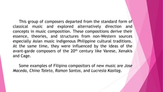 This group of composers departed from the standard form of
classical music and explored alternatively direction and
concepts in music composition. These compositions derive their
essence, theories, and structures from non-Western sources
especially Asian music indigenous Philippine cultural traditions.
At the same time, they were influenced by the ideas of the
avant-garde composers of the 20th century like Varese, Xenakis
and Cage.
Some examples of Filipino compositors of new music are Jose
Maceda, Chino Toleto, Ramon Santos, and Lucresia Kasilag.
 