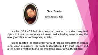 Chino Toledo
Born: March 6, 1959
Josefino “Chino” Toledo is a composer, conductor, and a recognized
figure in Asian contemporary art music and a leading voice among the
new generation of contemporary artists.
Toledo is noted for premiering works of Filipino composers as well as
other Asian composers. His music is characterized by great energy and
often bears a relationship to the traditional music of Southeast Asia.
 