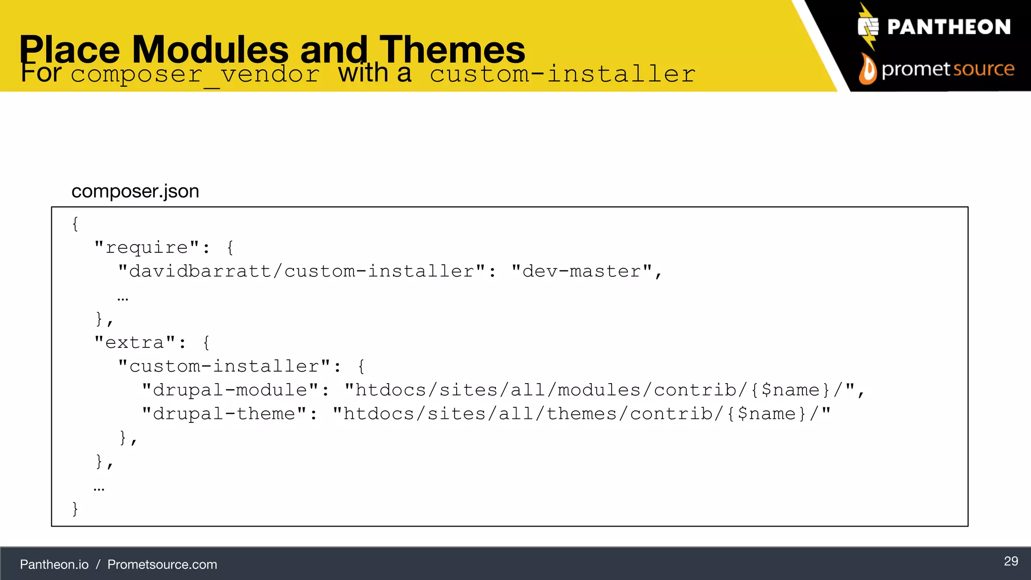 Pantheon.io / Prometsource.com 29 Place Modules and Themes { "require": { "davidbarratt/custom-installer": "dev-master", … }, "extra": { "custom-installer": { "drupal-module": "htdocs/sites/all/modules/contrib/{$name}/", "drupal-theme": "htdocs/sites/all/themes/contrib/{$name}/" }, }, … } composer.json For composer_vendor with a custom-installer 
